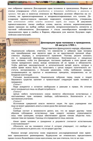 ное собрание приняло Декларацию прав человека и гражданина. Первая же
статья утверждала: «Люди рождаются и остаются свободными и равными в
правах», что раз и навсегда отменяло во Франции деление общества на со­
словия, на привилегированных и непривилегированных его членов. Де­
кларация провозглашала принцип народного суверенитета, утверждая,
что источником любой власти является народ, вся нация. В документе
провозглашались также свобода слова, мысли, печати, вероисповедания,
право граждан на выбор любых занятий, неприкосновенность личности и
частной собственности. Декларация < стала своеобразным манифестом
гражданских прав и свобод в Европе, образцом для многих будущих евро­
пейских конституций.
Национальное собрание, отметили, что невежество и забвение прав человека
или пренебрежение ими является едва ли не единственной причиной обще­
ственных неурядиц и испорченности правления. Поэтому решили изложить
это в праздничной Декларации естественных, безоговорочных и священных
прав человека, чтобы эта Декларация, постоянно пребывая в поле зрения всех
членов гражданского союза, всегда напоминала об их правах и обязанностях.
Чтобы действия законодательной и исполнительной ветвей власти, которые в
любое время можно было бы сопоставить с целью каждого политического ин­
ститута, воспринимались с большим уважением, чтобы требования граждан,
основывающиеся на простых и несомненных принципах, направлялись на coi
блюдение конституций.
Учитывая вышесказанное, Национальное собрание перед лицом и эгидой
Верховного существа признает и провозглашает следующие права человека и
гражданина.
Статья 1
Люди рождаются и остаются свободными и равными в правах. Их отличия
могут основываться лишь на общей потребности.
Статья 2
Целью любого политического союза является обеспечение естественных и
неотъемлемых прав человека: свободы, собственности, безопасности и со­
противления угнетению.
Статья 3
Источником суверенной власти является нация. Ни одно учреждение или
лицо не может удерживать власть в своих руках без желания нации.
Статья 4
Свобода состоит в возможности делать все, что не вредит другому: таким
образом соблюдение естественных прав каждого человека ограничивается
лишь теми границами, которые обеспечивают другим членам общества поль­
зование теми же правами. Границы эти определяются лишь законом.
Какие права человека и гражданина в документе считаются естественными
и неотъемлемыми?
Объясните, как вы понимаете статью 4, которая утверждает, что свобода со­
стоит в возможности делать все, что не вредит другому.
Однако вскоре депутаты сами нарушили декларированный ими прин­
цип гражданского равноправия. Буржуазия не отважилась предоставить
право голоса беднейшим слоям населения, так как считала, что те не спо-
Декларация прав человека и гражданина.
26 августа 1789 г.
Представители французского народа, образовав
 