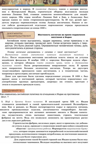 популярностью в народе. В княжестве Джханси, одном з центров восста­
ния в Центральной Индии, героическую оборону возглавила молодая
княгиня Лакшми Бай, ставшая символом непоколебимости для индий­
ского народа. Оба героя погибли: Лакшми Бай в бою, а Ахмад-шах был
предан одним из своих сторонников-аристократов. За 50 тыс. рупий пре­
датель передал окровавленную голову Ахмада англичанам. Однако и по­
сле гибели руководителей отдельные партизанские отряды продолжали
оказывать сопротивление до конца 1859 г.
Английские полки выстроились, орудия заряжены, сипаи привязаны к их
жерлам, оглашен приговор, прозвучал залп. Сипаи встретили смерть с твер­
достью. Это была ужасная сцена. Окровавленные человеческие головы, руки,
ноги разлетались в разные стороны.
Почему англичане расправились с сипаями с такой жестокостью?
Выступление сипаев значительно изменило английскую политику в
Индии. После подавления восстания английская власть пошла на уступки
индийским феодалам. В ноябре 1858 г. королева Виктория издала обра­
щение, в котором обещала «свято уважать права, честь и достоинство
туземных князей». Были реорганизованы вооруженные силы. В армию
:ыло направлено большое количество англичан. Теперь на двух-трех
:олдат-индийцев приходился один англичанин, а в технических частях,
например в артиллерии, англичане преобладали.
Даже для крестьян были сделаны определенные уступки. В 1859 г. был
принят закон о постоянной аренде, который частично ограничивал зло­
употребления крупных арендаторов, запрещал им сгонять крестьян с
земли и поднимать арендную плату.
Жестокость англичан во время подавления
восстания в Индии
Как изменялась английская политика по отношению к Индии на протяжении
XIXст. ?
3. Миф о бремени белого человека». В последней трети XIX ст. Индия
становится ценнейшей и самой привлекательной колонией Великобрита-
нии. Как и раньше, из Индии экспортируется сырье и продукты питания,
ввозятся промышленные изделия, увеличивается товарооборот. Англий­
ские предприниматели все активнее начинают ввозить в Индию капита­
лы. осуществлять очень выгодные инвестиции, строить текстильные
фабрики на месте. Ведь это позволяло экономить на транспортных расхо-
дах и на зарплате рабочим.
Строительство фабрик, железных дорог, шахт и приисков, где добыва-
ли угооль и руду, приводит к появлению новой прослойки в индийском
обществе - промышленных рабочих. Формируется национальная буржу-
азия, которая сперва занимается переработкой сельскохозяйственной
продукции, изготовлением товаров потребления, но постепенно накапли­
вает средства для более серьезных дел.
Для управления такой большой страной как Индия нужны были под-
готовленные чиновники. Молодые индийцы из высших каст получают
 