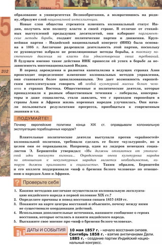 образование в университетах Великобритании, а возвратившись на роди­
ну, образуют слой национальной интеллигенции.
Новые слои общества стремятся изменить колониальный статус Ин­
дии, получить всю полноту власти в своей стране. В отличие от стихий­
ных выступлений предыдущих десятилетий, они избирают парламент­
ские методы борьбы, создают политические партии и движения. Круп­
нейшая партия - Индийский национальный конгресс (ИНК) была основа­
на в 1885 г. Англичане разрешили деятельность этой партии, поскольку
ее руководство избрало не революционные методы борьбы, а тактику по­
степенного давления на власть для удовлетворения своих требований.
В будущем именно такие действия ИНК принесли ей успех в борьбе за не­
зависимость многонациональной Индии.
В период зарождения и развития капитализма в ведущих странах Азии
происходит определенное изменение колониальных методов управления,
они становятся более цивилизованными. Это дает возможность европей­
ским интеллектуалам говорить об особой культурной миссии белого чело­
века в странах Востока. Общественные и политические деятели, которые
принадлежали к разным общественным течениям - либералы, консерва­
торы и даже социалисты, стали заявлять, что с приходом европейцев в
страны Азии и Африки жизнь коренных народов улучшилась. Они нача­
ли пользоваться результатами прогресса, приобщаться к современным
знаниям и т.п.
Почему европейские политики конца XIX ст. оправдывали колониальную
эксплуатацию порабощенных народов?
Влиятельные политические деятели выступали против «крайностей»
колониальной политики, требовали сделать ее более «культурной», но в
целом они ее оправдывали. Например, один из лидеров немецких социа­
листов Э. Бернштейн утверждал: «Мы должны отказаться от утопиче­
ской идеи покинуть колонии... Определенная опека культурных народов
по отношению к некультурным народам является необходимостью, ко­
торую должны признавать и социалисты». Таким образом, Бернштейн
и его коллеги поддерживали «миф о бремени белого человека» по отноше­
нию к народам Азии и Африки.
1. Какими методами англичане осуществляли колониальную эксплуата­
цию индийского народа в первой половине XIX ст.?
2. Определите причины и повод восстания сипаев 1857-1859 гг.
3. Покажите на карте центры восстаний и объясните, почему между ними
не существовало координации действий.
4. Использовав дополнительные источники, напишите сообщение о героях
восстания, которые остались в памяти индийского народа.
5. Выскажите свое мнение про «миф о бремени белого человека».
10 мая 1857 г. - начало восстания сипаев.
Сентябрь 1858 г. - взятие англичанами Дели.
1885 г. - создание партии Индийский нацио­
нальный конгресс.
 