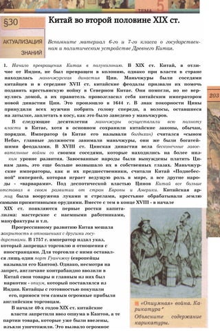 Китай во второй половине XIX ст.
Вспомните материал 6-го и 7-го класса о государствен­
ном и политическом устройстве Древнего Китая.
1. Начало превращения Китая в полуколонию. В XIX ст. Китай, в отли­
чие от Индии, не был превращен в колонию, однако при власти в стране
находилась маньчжурская династия Цин. Маньчжуры были соседями
китайцев и в середине XVII ст. китайские феодалы призвали их помочь
подавить крестьянскую войну в Северном Китае. Они помогли, но не вер­
нулись домой, а их правитель провозгласил себя китайским императором
новой династии Цин. Это произошло в 1644 г. В знак покорности Цины
принудили всех мужчин побрить голову спереди, а волосы, оставшиеся
на затылке, заплетать в косу, как это было заведено у маньчжуров.
В следующие десятилетия маньчжуры осуществляли всю полноту
власти в Китае, хотя в основном сохранили китайские законы, обычаи,
порядки. Император (в Китае его называли богдыхан) считался «сыном
Неба», главные должности занимали маньчжуры, они же были богатей­
шими феодалами. В XVIII ст. Цинская династия вела бесконечные завое­
вательные войны со своими соседями, которые находились на более низ-
ком уровне развития. Завоеванные народы были вынуждены платить Ци-
нам дань, это еще больше возвышало их в собственных глазах. Маньчжур-
ские императоры, как и их предшественники, считали Китай «Поднебес­
ной" империей, которая играет ведущую роль в мире, а все другие наро­
ды - «варварами». Под деспотической властью Цинов Китай все больше
отставал в своем развитии от стран Европы и Америки. Китайская ар-
мия была вооружена луками и стрелами, крестьяне обрабатывали землю
самыми примитивными орудиями. Вместе с тем в конце XVIII - в начале
XIX ст. появляются первые ростки капита-
лизма: мастерские с наемными работниками,
мануфактуры и т.п.
Прогрессивному развитию Китая мешала
закрытость в отношениях с другими госу­
дарствами. В 1757 г. император издал указ,
который запрещал торговлю и отношения с
иностранцами. Для торговли с ними оставал­
ся лишь один порт Гуанчжоу (европейцы
называли его Кантон). Однако, несмотря на
запрет, англичане контрабандно ввозили в
Китай свои товары и главным из них был
наркотик - опиум, который поставлялся из
Индии. Китайцы с готовностью покупали
его, принося тем самым огромные прибыли
английским торговцам.
В начале 40-х годов XIX ст. китайские
власти запретили ввоз опиума в Кантон, а те
партии товара, которые уже были ввезены,
изъяли уничтожили. Это вызвало огромное
 