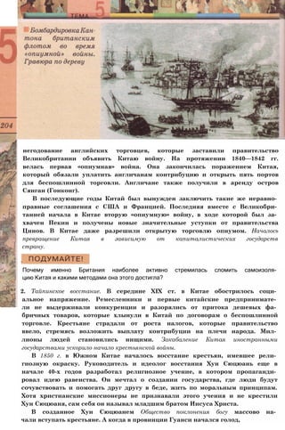 негодование английских торговцев, которые заставили правительство
Великобритании объявить Китаю войну. На протяжении 1840—1842 гг.
велась первая «опиумная» война. Она закончилась поражением Китая,
который обязали уплатить англичанам контрибуцию и открыть пять портов
для беспошлинной торговли. Англичане также получили в аренду остров
Сянган (Гонконг).
В последующие годы Китай был вынужден заключить такие же неравно­
правные соглашения с США и Францией. Последняя вместе с Великобри­
танией начала в Китае вторую «опиумную» войну, в ходе которой был за­
хвачен Пекин и получены новые значительные уступки от правительства
Цинов. В Китае даже разрешили открытую торговлю опиумом. Началось
превращение Китая в зависимую от капиталистических государств
страну.
Почему именно Британия наиболее активно стремилась сломить самоизоля­
цию Китая и какими методами она этого достигла?
2. Тайпинское восстание. В середине XIX ст. в Китае обострилось соци­
альное напряжение. Ремесленники и первые китайские предпринимате­
ли не выдерживали конкуренции и разорялись от притока дешевых фа­
бричных товаров, которые хлынули в Китай по договорам о беспошлинной
торговле. Крестьяне страдали от роста налогов, которые правительство
ввело, стремясь возложить выплату контрибуции на плечи народа. Мил­
лионы людей становились нищими. Закабаление Китая иностранными
государствами ускорило начало крестьянской войны.
В 1850 г. в Южном Китае началось восстание крестьян, имевшее рели­
гиозную окраску. Руководитель и идеолог восстания Хун Сюцюань еще в
начале 40-х годов разработал религиозное учение, в котором пропаганди­
ровал идею равенства. Он мечтал о создании государства, где люди будут
сочувствовать и помогать друг другу в беде, жить по моральным принципам.
Хотя христианские миссионеры не признавали этого учения и не крестили
Хун Сюцюаня, сам себя он называл младшим братом Иисуса Христа.
В созданное Хун Сюцюанем Общество поклонения богу массово на­
чали вступать крестьяне. А когда в провинции Гуанси начался голод,
 