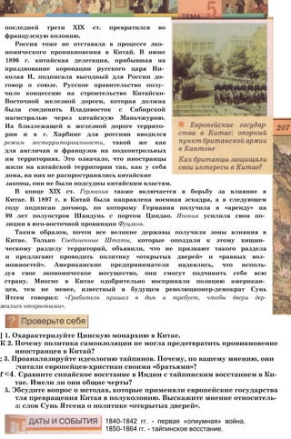 последней трети XIX ст. превратился во
французскую колонию.
Россия тоже не отставала в процессе эко­
номического проникновения в Китай. В июне
1896 г. китайская делегация, прибывшая на
празднование коронации русского царя Ни­
колая И, подписала выгодный для России до­
говор о союзе. Русское правительство полу­
чило концессию на строительство Китайско-
Восточной железной дороги, которая должна
была соединить Владивосток с Сибирской
магистралью через китайскую Маньчжурию.
На близлежащей к железной дороге террито­
рии и в г. Харбине для россиян вводился
режим экстерриториальности, такой же как
для англичан и французов на подконтрольных
им территориях. Это означало, что иностранцы
жили на китайской территории так, как у себя
дома, на них не распространялись китайские
законы, они не были подсудны китайским властям.
В конце XIX ст. Германия также включается в борьбу за влияние в
Китае. В 1897 г. в Китай была направлена военная эскадра, а в следующем
году подписан договор, по которому Германия получила в «аренду» на
99 лет полуостров Шандунь с портом Циндао. Япония усилила свои по­
зиции в юго-восточной провинции Фуцзянь.
Таким образом, почти все великие державы получили зоны влияния в
Китае. Только Соединенные Штаты, которые опоздали к этому хищни­
ческому разделу территорий, объявили, что не признают такого раздела
и предлагают проводить политику «открытых дверей» и «равных воз­
можностей». Американские предприниматели надеялись, что исполь-
зуя свое экономическое могущество, они смогут подчинить себе всю
страну. Многие в Китае одобрительно восприняли позицию американ­
цев, тем не менее, известный в будущем революционер-демократ Сунь
Ятсен говорил: «Грабитель пришел в дом и требует, чтобы двери дер-
жались открытыми».
[ 1. Охарактеризуйте Цинскую монархию в Китае.
К 2. Почему политика самоизоляции не могла предотвратить проникновение
иностранцев в Китай?
; 3. Проанализируйте идеологию тайпинов. Почему, по вашему мнению, они
:читали европейцев-христиан своими «братьями»?
f <4. Сравните сипайское восстание в Индии с тайпинским восстанием в Ки­
тае. Имели ли они общие черты?
5. Эбсудите вопрос о методах, которые применяли европейские государства
тля превращения Китая в полуколонию. Выскажите мнение относитель-
з: слов Сунь Ятсена о политике «открытых дверей».
1840-1842 гг. - первая «опиумная» война.
1850-1864 гг. - тайпинское восстание.
 