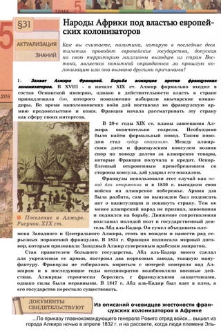 Народы Африки под властью европей­
ских колонизаторов
Как вы считаете, политика, которую в последние деся
тилетия проводят европейские государства, допуская
на свою территорию миллионы выходцев из стран Вос­
тока, является попыткой оправдаться за прошлую ко­
лонизацию или она вызвана другими причинами?
1. Захват Алжира Францией. Борьба алжирцев против французских
колонизаторов. В XVIII - в начале XIX ст. Алжир формально входил в
состав Османской империи, однако в действительности власть в стране
принадлежала дэю, которого пожизненно избирали янычарские коман­
диры. Во время наполеоновских войн дэй поставлял во французскую ар­
мию продовольствие и кожи. Франция начала рассматривать эту страну
как сферу своих интересов.
В 20-е годы XIX ст. планы завоевания Ал­
жира окончательно созрели. Необходимо
было найти формальный повод. Таким пово­
дом стал «удар опахалом». Между алжир­
ским дэем и французским консулом возник
спор по поводу долгов за алжирские товары,
которые Франция получала в кредит. Оскор­
бленный откровенным пренебрежением со
стороны консула, дэй ударил его опахалом.
Французы использовали этот случай как по­
вод для вторжения и в 1830 г. высадили свои
войска на алжирское побережье. Армия дэя
была разбита, сам он вынужден был подписать
акт о капитуляции и покинуть страну. Тем не
менее алжирский народ не признал, завоевания
и поднялся на борьбу. Движение сопротивления
возглавил молодой поэт и государственный дея­
тель Абд аль-Кадир. Он сумел объединить пле­
мена Западного и Центрального Алжира, стать их вождем и нанести ряд се­
рьезных поражений французам. В 1834 г. Франция подписала мирный дого­
вор, которым признавала Западный Алжир суверенным арабским эмиратом.
Став правителем большого государства, Абд аль-Кадир много сделал
для укрепления ее армии, построил два пороховых завода, ткацкую ману­
фактуру. Французы не собирались мириться с потерей контроля над Ал­
жиром и в последующие годы неоднократно возобновляли военные дей­
ствия. Алжирцы героически боролись с французскими захватчиками,
однако силы были неравными. В 1847 г. Абд аль-Кадир был взят в плен, а
его государство перестало существовать.
...По приказу главнокомандующего генерала Ровиго отряд войск... вышел из
города Алжира ночью в апреле 1832 г. и на рассвете, когда люди племени Эль-
Из описаний очевидцев жестокости фран­
цузских колонизаторов в Африке
 