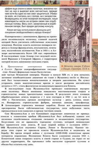 уффия еще спали в своих палатках, внезапно на­
пал на них и вырезал всех несчастных, прежде
чем хотя бы один из них смог защититься. Убива­
ли всех, не считаясь ни с полом, ни с возрастом.
Возвращаясь из этой позорной экспедиции, наши
кавалеристы несли на остриях своих пик отруб­
ленные головы. Весь скот, захваченный в ограб­
ленном лагере, был продан датскому консулу.
Какие методы использовали французы для
покорения свободолюбивого народа Алжира?
Одновременно с завоеванием, французы прово-
дили колониальную политику, главной задачей
которой было увеличить собственные земельные
владения. Поэтому власть всячески поощряла пе­
реезд в Алжир французских, итальянских, немец­
ких, мальтийских колонистов. Уже в 1851 г. в Ал­
жире насчитывалось более 130 тыс. европейцев.
В последующие годы Алжир стал ведущей коло­
нией Франции в Северной Африке, с территории
которой велось завоевание соседних стран.
2. Проникновение иностранного капитала
в Египет. Другое североафриканское государ­
ство - Египет формально также было состав­
ной частью Османской империи. Однако в начале XIX ст. в нем началось
активное освободительное движение во главе с Мухаммед ом-Ал и. Послед­
ний был талантливым военачальником и хитрым дипломатом. Он сумел
устранить своих многочисленных врагов и после разгрома английского
десанта в 1807 г. стать фактически независимым правителем Египта.
В последующие годы Мухаммед-Али проводил взвешенную внутрен-
нюю политику. Много внимания отводилось восстановлению старых и
строительству новых оросительных каналов. В результате этого площадь
обрабатываемых земель возросла с 1 млн гектаров в 1821 г. до 3,1 млн в
1833 г. Увеличились урожаи экспортных культур - риса, хлопка, инди-
го. Поощрялось строительство фабрик, военных заводов, мануфактур.
В Александрии строились военные корабли. Почти все промышленные
предприятия были собственностью государства, хотя небольшая часть
принадлежала или сдавалась в аренду частным лицам.
Сам Мухаммед-Али и его ближайшее окружение этнически не принад-
лежали к египетским арабам (Мухаммед-Али был албанцем), однако его
политика содействовала созданию сильного и независимого государства.
Безусловно это не нравилось турецкому султану, который номинально
был правителем этих земель. В ходе первой войны с султаном (1831—
1833) Мухаммед-Али подчинил Сирию, Ливан и Палестину. Однако на­
роды этих стран не признали власти Мухаммеда-Али и поднялись на
борьбу. Во время второй войны с султаном (1839-1840) египетская армия
потерпела поражение. Положение Египта было узаконено указом 1841 г.
Египетский паша сохранял власть в своей стране и Судане, но терял ее на
других территориях. Он признавал себя вассалом турецкого султана и
обязан был платить ему дань.
 