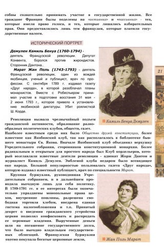 собны сознательно принимать участие в государственной жизни. Все
граждане Франции былы поделены на «активных» и «пассивных» - тех,
которые имели право голоса, и тех, которые лишались избирательных
прав. Они предоставлялись лишь тем французам, которые платили госу­
дарственные налоги.
Демулен Камиль Бенуа (1760-1794) -
деятель Французской революции. Депутат
Конвента, боролся против жирондистов.
Сторонник Дантона..
Марат Жан Поль (1743-1793) - деятель
Французской революции, один из вождей
якобинцев, ученый и публицист, врач по про­
фессии. С сентября 1789 г. издавал газету
«Друг народа», в которой разоблачал планы
монархистов. Вместе с Робеспьером прини­
мал участие в подготовке восстания 31 мая -
2 июня 1793 г., которое привело к установле­
нию якобинской диктатуры. Убит роялисткой
Ш. Корде.
Революция вызвала чрезвычайный подъем
гражданской активности, образование разно­
образных политических клубов, обществ, газет.
Наиболее известным среди них было Общество друзей конституции, более
известное как Якобинский клуб, так как располагалось в библиотеке быв­
шего монастыря Св. Якова. Вначале Якобинский клуб объединял верхушку
Учредительного собрания, сторонников конституционной монархии. Более
радикальным и открытым для простого народа был Клуб кордельеров, кото­
рый возглавляли известные деятели революции - адвокат Жорж Дантон и
журналист Камиль Демулен. Эмблемой клуба недаром было всевидящее
око народа. Большой популярностью пользовалась газета «Друг народа»,
которую издавал известный публицист, врач по специальности Марат.
Крупная буржуазия, руководившая Учре­
дительным собранием, и в дальнейшем про­
водила выгодную лишь для себя политику.
В 1789-1791 гг. в ее интересах были оконча­
тельно упразднены монопольные права це­
хов, внутренние пошлины, разрешена сво­
бодная торговля хлебом, внедрена единая
гистема налогообложения и т.п. Принятый
декрет о введении гражданского устройства
церкви позволил конфисковать и распродать
ее огромные владения. Вырученные деньги
шли на погашение государственного долга,
что было выгодно владельцам государствен­
ных облигаций. Французская буржуазия
охотно покупала богатые церковные земли,
 