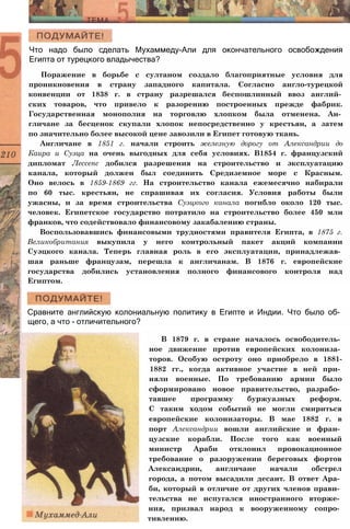 Что надо было сделать Мухаммеду-Али для окончательного освобождения
Египта от турецкого владычества?
Поражение в борьбе с султаном создало благоприятные условия для
проникновения в страну западного капитала. Согласно англо-турецкой
конвенции от 1838 г. в страну разрешался беспошлинный ввоз англий­
ских товаров, что привело к разорению построенных прежде фабрик.
Государственная монополия на торговлю хлопком была отменена. Ан­
гличане за бесценок скупали хлопок непосредственно у крестьян, а затем
по значительно более высокой цене завозили в Египет готовую ткань.
Англичане в 1851 г. начали строить железную дорогу от Александрии до
Каира и Суэца на очень выгодных для себя условиях. В1854 г. французский
дипломат Лессепс добился разрешения на строительство и эксплуатацию
канала, который должен был соединить Средиземное море с Красным.
Оно велось в 1859-1869 гг. На строительство канала ежемесячно набирали
по 60 тыс. крестьян, не спрашивая их согласия. Условия работы были
ужасны, и за время строительства Суэцкого канала погибло около 120 тыс.
человек. Египетское государство потратило на строительство более 450 млн
франков, что содействовало финансовому закабалению страны.
Воспользовавшись финансовыми трудностями правителя Египта, в 1875 г.
Великобритания выкупила у него контрольный пакет акций компании
Суэцкого канала. Теперь главная роль в его эксплуатации, принадлежав­
шая раньше французам, перешла к англичанам. В 1876 г. европейские
государства добились установления полного финансового контроля над
Египтом.
Сравните английскую колониальную политику в Египте и Индии. Что было об­
щего, а что - отличительного?
В 1879 г. в стране началось освободитель­
ное движение против европейских колониза­
торов. Особую остроту оно приобрело в 1881-
1882 гг., когда активное участие в ней при­
няли военные. По требованию армии было
сформировано новое правительство, разрабо­
тавшее программу буржуазных реформ.
С таким ходом событий не могли смириться
европейские колонизаторы. В мае 1882 г. в
порт Александрии вошли английские и фран­
цузские корабли. После того как военный
министр Араби отклонил провокационное
требование о разоружении береговых фортов
Александрии, англичане начали обстрел
города, а потом высадили десант. В ответ Ара­
би, который в отличие от других членов прави­
тельства не испугался иностранного вторже­
ния, призвал народ к вооруженному сопро­
тивлению.
 