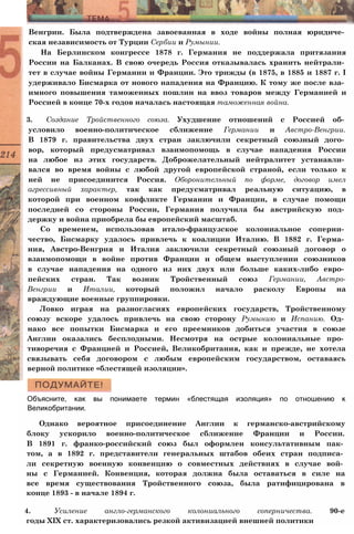 Венгрии. Была подтверждена завоеванная в ходе войны полная юридиче­
ская независимость от Турции Сербии и Румынии.
На Берлинском конгрессе 1878 г. Германия не поддержала притязания
России на Балканах. В свою очередь Россия отказывалась хранить нейтрали­
тет в случае войны Германии и Франции. Это трижды (в 1875, в 1885 и 1887 г. I
удерживало Бисмарка от нового нападения на Францию. К тому же после вза­
имного повышения таможенных пошлин на ввоз товаров между Германией и
Россией в конце 70-х годов началась настоящая таможенная война.
3. Создание Тройственного союза. Ухудшение отношений с Россией об­
условило военно-политическое сближение Германии и Австро-Венгрии.
В 1879 г. правительства двух стран заключили секретный союзный дого­
вор, который предусматривал взаимопомощь в случае нападения России
на любое из этих государств. Доброжелательный нейтралитет устанавли­
вался во время войны с любой другой европейской страной, если только к
ней не присоединится Россия. Оборонительный по форме, договор имел
агрессивный характер, так как предусматривал реальную ситуацию, в
которой при военном конфликте Германии и Франции, в случае помощи
последней со стороны России, Германия получила бы австрийскую под­
держку и война приобрела бы европейский масштаб.
Со временем, использовав итало-французское колониальное соперни­
чество, Бисмарку удалось привлечь к коалиции Италию. В 1882 г. Герма­
ния, Австро-Венгрия и Италия заключили секретный союзный договор о
взаимопомощи в войне против Франции и общем выступлении союзников
в случае нападения на одного из них двух или больше каких-либо евро­
пейских стран. Так возник Тройственный союз Германии, Австро-
Венгрии и Италии, который положил начало расколу Европы на
враждующие военные группировки.
Ловко играя на разногласиях европейских государств, Тройственному
союзу вскоре удалось привлечь на свою сторону Румынию и Испанию. Од­
нако все попытки Бисмарка и его преемников добиться участия в союзе
Англии оказались бесплодными. Несмотря на острые колониальные про­
тиворечия с Францией и Россией, Великобритания, как и прежде, не хотела
связывать себя договором с любым европейским государством, оставаясь
верной политике «блестящей изоляции».
Объясните, как вы понимаете термин «блестящая изоляция» по отношению к
Великобритании.
Однако вероятное присоединение Англии к германско-австрийскому
блоку ускорило военно-политическое сближение Франции и России.
В 1891 г. франко-российский союз был оформлен консультативным пак­
том, а в 1892 г. представители генеральных штабов обеих стран подписа­
ли секретную военную конвенцию о совместных действиях в случае вой­
ны с Германией. Конвенция, которая должна была оставаться в силе на
все время существования Тройственного союза, была ратифицирована в
конце 1893 - в начале 1894 г.
4. Усиление англо-германского колониального соперничества. 90-е
годы XIX ст. характеризовались резкой активизацией внешней политики
 