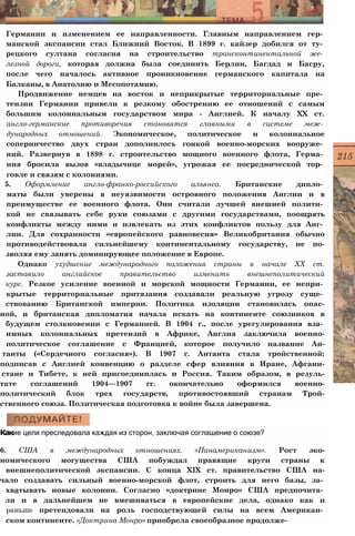 Германии и изменением ее направленности. Главным направлением гер­
манской экспансии стал Ближний Восток. В 1899 г. кайзер добился от ту­
рецкого султана согласия на строительство трансконтинентальной же­
лезной дороги, которая должна была соединить Берлин, Багдад и Басру,
после чего началось активное проникновение германского капитала на
Балканы, в Анатолию и Месопотамию.
Продвижение немцев на восток и неприкрытые территориальные пре­
тензии Германии привели к резкому обострению ее отношений с самым
большим колониальным государством мира - Англией. К началу XX ст.
англо-германские противоречия становятся главными в системе меж­
дународных отношений. Экономическое, политическое и колониальное
соперничество двух стран дополнилось гонкой военно-морских вооруже­
ний. Развернув в 1898 г. строительство мощного военного флота, Герма­
ния бросила вызов «владычице морей», угрожая ее посреднической тор­
говле и связям с колониями.
5. Оформление англо-франко-российского альянса. Британские дипло­
маты были уверены в неуязвимости островного положения Англии и в
преимуществе ее военного флота. Они считали лучшей внешней полити­
кой не связывать себе руки союзами с другими государствами, поощрять
конфликты между ними и извлекать из этих конфликтов пользу для Анг­
лии. Для сохранности «европейского равновесия» Великобритания обычно
противодействовала сильнейшему континентальному государству, не по-
зволяя ему занять доминирующее положение в Европе.
Однако ухудшение международного положения страны в начале XX ст.
заставило английское правительство изменить внешнеполитический
курс. Резкое усиление военной и морской мощности Германии, ее непри­
крытые территориальные притязания создавали реальную угрозу суще­
ствованию Британской империи. Политика изоляции становилась опас-
ной, и британская дипломатия начала искать на континенте союзников в
будущем столкновении с Германией. В 1904 г., после урегулирования вза­
имных колониальных претензий в Африке, Англия заключила военно-
политическое соглашение с Францией, которое получило название Ан-
танты («Сердечного согласия»). В 1907 г. Антанта стала тройственной:
подписав с Англией конвенцию о разделе сфер влияния в Иране, Афгани-
стане и Тибете, к ней присоединилась и Россия. Таким образом, в резуль-
тате соглашений 1904—1907 гг. окончательно оформился военно-
политический блок трех государств, противостоявший странам Трой-
ственного союза. Политическая подготовка к войне была завершена.
Какие цели преследовала каждая из сторон, заключая соглашение о союзе?
6. США в международных отношениях. «Панамериканизм». Рост эко-
номического могущества США побуждал правящие круги страны к
внешнеполитической экспансии. С конца XIX ст. правительство США на-
чало создавать сильный военно-морской флот, строить для него базы, за­
хватывать новые колонии. Согласно «доктрине Монро» США предпочита­
ли и в дальнейшем не вмешиваться в европейские дела, однако как и
раньше претендовали на роль господствующей силы на всем Американ­
ском континенте. «Доктрина Монро» приобрела своеобразное продолже-
 