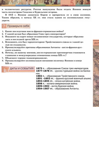 и человеческих ресурсов. Россия вынуждена была отдать Японии южную
часть полуострова Сахалин и Курильские острова.
В 1910 г. Япония захватила Корею и превратила ее в свою колонию.
Таким образом, к началу XX ст. она стала одним из колониальных госу­
дарств.
1. Какие последствия имела франко-германская война?
2. С какой целью был образован Союз трех императоров?
3. Покажите на карте новые независимые государства, которые образова­
лись в последней трети XIX ст.
4. Вспомните, кто был «архитектором» Тройственного союза и с какой це­
лью он создавался.
5. Проанализируйте причины образования Антанты - англо-франко-рус-
ского альянса.
6. Почему, по вашему мнению, англо-германские противоречия становятся
главными в международных отношениях конца XIX ст.?
7. Объясните термин «панамериканизм».
8. Проанализируйте колониальную внешнюю политику Японии в конце
XIX ст.
1873 г. - образование Союза трех императоров.
1877-1878 гг. - русско-турецкая война на Балка­
нах.
1882 г. - образование Тройственного союза.
1891 -1893 гг. - франко-русский военный альянс.
1894-1895 гг. - японо-китайская война.
1898 г. - испано-американская война.
1899-1902 - англо-бурская война.
1904-1907 гг. - образование Антанты.
 