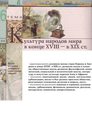 ∙ характеризовать духовную жизнь стран Европы и Аме­
рики в конце XVIII - в XIX ст., развитие науки и техни­
ки, общественные науки, развитие философской, эконо­
мической, социальной и политической мысли, литера­
туру и искусство, культуру народов Азии и Африки;
∙ описывать повседневную жизнь людей, последствия
урбанизации, жилье и быт разных прослоек общества,
родственные отношения, религию и мораль, досуг;
∙ толковать и применять понятия и термины: духовная
жизнь, урбанизация, феминизм, романтизм, реализм,
натурализм, символизм, импрессионизм.
 
