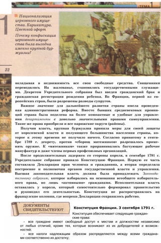 вкладывая в недвижимость все свои свободные средства. Священники
переводились На жалованье, становились государственными служащи­
ми. Декретом Учредительного собрания был введен гражданский брак и
гражданская регистрация рождения ребенка. Во Франции, первой из ев­
ропейских стран, были разрешены разводы супругов.
Важное значение для дальнейшего развития страны имела проведен­
ная административная реформа. Вместо бывших средневековых провин­
ций страна была поделена на более компактные и удобные для управле­
ния департаменты с довольно значительными правами самоуправления.
Такие же права приобрели и все парижские округи (районы).
Получив власть, крупная буржуазия приняла меры для своей защиты
от королевской власти и полунищего большинства населения страны, ко­
торое к этому времени не получило ничего. Согласно принятому в сентя­
бре 1789 г. декрету, против «сборищ мятежников» разрешалось приме­
нять оружие. К «мятежникам» также приравнивались бастующие рабочие
мануфактур и даже члены первых профсоюзных организаций.
После продолжительных задержек со стороны короля, в сентябре 1791 г.
Учредительное собрание приняло Конституцию Франции. Первую ее часть
составляла Декларация прав человека и гражданина, а вторая определяла
построение и полномочия органов государственной власти и управления.
Высшая законодательная власть должна была принадлежать Законода­
тельному собранию, которое избиралось на основании всеобщего избиратель­
ного права, но лишь «активными» гражданами. Исполнительная власть
оставалась у короля, который самостоятельно формировал правительство
и руководил его деятельностью. Конституция не распространялась на
французские колонии, где вопреки Декларации сохранялось рабство.
ские права:
- все граждане имеют свободный доступ к местам и должностям независимо
от любых отличий, кроме тех, которые возникают из их добродетелей и возмож­
ностей;
- все налоги надлежащим образом распределяются между всеми граждана­
ми соответственно их достатку;
Конституция Франции. 3 сентября 1791 г.
Конституция обеспечивает следующие граждан-
 