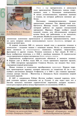 Уголь и пар превратились в движущую
силу производства. Появились заводы совре­
менного типа с большими помещениями.
В цехах устанавливались огромные машины
и станки, на которых работали наемные ра­
бочие.
Постоянно совершенствовались ткацкие
прядильные машины. Так, французский изо­
бретатель Жаккар создал новый механизм,
который работал по заранее составленной
программе. Француз Перро изобрел новый
ткацкий станок, для обслуживания которого
нужны были две работницы, а не пятьдесят,
как раньше. Наиболее существенные техно­
логические изменения происходили в угольной промышленности, имен­
но здесь впервые начали использоваться паровые двигатели, которые за­
менили ручной труд.
В первой половине XIX ст. начался новый этап в развитии техники и
технологии - создание машин с помощью машин. Вслед за машинострое­
нием возникло и станкостроение, появились токарные, сверлильные,
фрезерные и другие станки. Техника изменяла и быт людей. В 1843 г.
была изобретена печатная, а в 1846 г. швейная машинки. В строительстве
стали применяться новые материалы: бетон, металл, стекло.
Европейские изобретатели значительно обновили и военную технику.
В Европе уже в 30-40-х годах XIX ст. стали применять нарезное оружие,
а в США построено предприятие Сэмюела Кольта, где позднее был скон­
струирован первый револьвер.
Новые техника и технологии преобразовали транспорт. Первую паро­
вую транспортную машину, которая двигалась со скоростью 22 км в час,
изобрел англичанин Джордж Стефенсон, а в 1829 г. два главных промыш­
ленных центра Англии - Манчестер и Ливерпуль были соединены первой
железной дорогой.
В 1807 г. американец Роберт Фултон изобрел первый пароход, кото­
рый успешно прошел испытание на р. Гудзон. А уже через пять лет в
Англии началось массовое строительство пароходов, которые осущест­
вляли регулярные рейсы между Британией и ее колониями. В XIX ст.
 