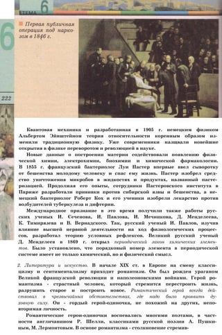 Квантовая механика и разработанная в 1905 г. немецким физиком
Альбертом Эйнштейном теория относительности коренным образом из­
менили традиционную физику. Уже современники назщвали новейшие
открытия в физике переворотом и революцией в науке.
Новые данные о построении материи содействовали появлению физи­
ческой химии, электрохимии, биохимии и химической фармакологии.
В 1855 г. французский бактериолог Луи Пастер впервые ввел сыворотку
от бешенства молодому человеку и спас ему жизнь. Пастер изобрел сред­
ство уничтожения микробов в жидкостях и продуктах, названный пасте­
ризацией. Продолжая его опыты, сотрудники Пастеровского института в
Париже разработали прививки против сибирской язвы и бешенства, а не­
мецкий бактериолог Роберт Кох и его ученики изобрели лекарство против
возбудителей туберкулеза и дифтерии.
Международное признание в это время получили также работы рус­
ских ученых И. Сеченова, И. Павлова, И. Мечникова, Д. Менделеева,
К. Тимирязева и В. Вернадского. Так, русский ученый И. Павлов, изучив
влияние высшей нервной деятельности на ход физиологических процес­
сов, разработал теорию условных рефлексов. Великий русский ученый
Д. Менделеев в 1869 г. открыл периодический закон химических элемен­
тов. Было установлено, что порядковый номер элемента в периодической
системе имеет не только химический, но и физический смысл.
2. Литература и искусство. В начале XIX ст. в Европе на смену класси­
цизму и сентиментализму приходит романтизм. Он был рожден ураганом
Великой французской революции и наполеоновскими войнами. Герой ро­
мантизма - страстный человек, который стремится перестроить жизнь,
разрушить старое и построить новое. Романтический герой всегда дей­
ствовал в чрезвычайных обстоятельствах, где надо было проявить ду­
ховную силу. Он - гордый герой-одиночка, не похожий на других, непо­
вторимая личность.
Романтические герои-одиночки воспевались многими поэтами, в част­
ности англичанином Р. Шелли, классиками русской поэзии А. Пушки­
ным, М. Лермонтовым. В основе романтизма - столкновение стремив-
 