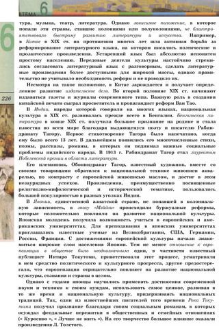 тура, музыка, театр, литература. Однако зависимое положение, в которое
попали эти страны, ставшие колониями или полуколониями, не благопри­
ятствовало быстрому развитию литературы и искусства. Например,
в Китае в XIX ст. на протяжении многих лет шла активная борьба за
реформирование литературного языка, на котором писались поэтические и
прозаические произведения. Устаревший язык был абсолютно непонятен
простому населению. Передовые деятели культуры настойчиво стреми­
лись согласовать литературный язык с разговорным, сделать литератур­
ные произведения более доступными для широкой массы, однако прави­
тельство не учитывало необходимость реформ и не проводило их.
Несмотря на такое положение, в Китае зарождается и получает опреде­
ленное развитие издательское дело. Во второй половине XIX ст. начинают
издаваться газеты и журналы современного типа. Важную роль в создании
китайской печати сыграл просветитель и пропагандист реформ Ван Тао.
В Индии, народы которой говорили на многих языках, национальная
культура в XIX ст. развивалась прежде всего в Бенгалии. Бенгальская ли­
тература в конце XIX ст. получила большое признание на родине и стала
известна во всем мире благодаря выдающемуся поэту и писателю Рабин­
дранату Тагору. Первое стихотворение Тагора было напечатано, когда
ему было всего 13 лет. В дальнейшем появились его многочисленные стихи,
поэмы, рассказы, романы, в которых он поднимал важные социальные
проблемы индийского народа. В 1913 г. Рабиндранат Тагор стал лауреатом
Нобелевской премии в области литературы.
Его племянник, Обониндранат Тагор, известный художник, вместе со
своими товарищами обратился к национальной технике живописи аква­
релью, по контрасту с европейской живописью маслом, и достиг в этом
незаурядных успехов. Произведения, преимущественно посвященные
религиозно-мифологической и исторической тематике, пользовались
большой популярностью в разных уголках Индии.
В Японии, единственной азиатской стране, не попавшей в колониаль­
ную зависимость, в эпоху «Мэйдзи» происходили буржуазные реформы,
которые положительно повлияли на развитие национальной культуры.
Японская молодежь получила возможность учиться в европейских и аме­
риканских университетах. Для преподавания в японских университетах
приглашались известные ученые из Великобритании, США, Германии,
России, Франции. С достижениями европейской культуры начали знако­
миться широкие слои населения Японии. Тем не менее отношение к евро­
пеизации в обществе было неоднозначным: одни, в частности известный
публицист Иитиро Токутоми, приветствовали этот процесс, усматривали
в нем средство политического и культурного прогресса, другие предостере­
гали, что европеизация отрицательно повлияет на развитие национальной
культуры, сознания и страны в целом.
Однако с годами японцы научились применять достижения современной
науки и техники к своим нуждам, использовать самое ценное, развивая в
то же время и национальную культуру, придерживаясь национальных
традиций. Так, один из известнейших писателей того времени Рока Току­
томи получил признание благодаря своим социальным романам, в которых
осуждал феодальные пережитки в общественных и семейных отношениях
(« Куросиво », « Лучше не жить »). На его творчество большое влияние оказали
произведения Л. Толстого.
 