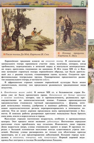 Европейские традиции влияли на японский театр. В спектаклях на­
ционального театра принимали участие лишь мужчины, которые, когда
требовалось, переодевались в женский наряд и выступали непосредствен­
но перед зрителями, сидевшими на циновках. В 80-х годах XIX ст. в Япо­
нии начинают строиться театры европейского образца, где были зритель­
ный зал с рядами стульев, стационарная сцена, кулисы. Создается про­
фессиональная театральная труппа. Одновременно продолжается разви­
тие национального театра, в частности кабуки.
В африканских странах влияние европейской культуры было менее
значительным, поэтому там продолжали развиваться традиционные виды
искусства.
4. Повседневная жизнь людей. В начале XIX ст. в большинстве стран Ев­
ропы уже не было крепостного права. Капитализм все больше проникал
в сельское хозяйство, которое, как и промышленность, развивалось пре­
имущественно на капиталистической основе. Главным производителем
продовольствия становился частный предприниматель - фермер, кото­
рый использовал технику, удобрения и нанимал рабочих. Постепенно на
новые капиталистические рельсы переориентировалось и помещичье хо­
зяйство. Тем не менее деревня продолжала жить преимущественно в бед­
ности. В поисках работы разоренные крестьяне вынуждены были бросать
свои дома, земли и переселяться в города.
Население городов постепенно возрастало, особенно в промышленных
центрах. Этот процесс носит название урбанизация. Постепенно городское
население стало преобладать над сельским. Изменялось лицо городов.
Дома вырастали вверх, улицы становились прямее и шире. В крупных го­
родах с большой плотностью населения всегда существовала угроза эпи­
демий. Поэтому улицы расширялись не только для облегчения проезда
транспорта, но и для предотвращения заболеваний. Большие города нуж­
дались в отоплении, освещении, воде, канализации. Первый паровой водо­
провод был построен в столице Великобритании Лондоне.
 