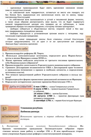 - одинаковые правонарушения будут иметь одинаковое наказание незави­
симо от личностных отличий;
- по собственной воле передвигаться, оставаться на месте или покидать его
без боязни быть задержанным или заключенным иначе, как по закону, преду­
смотренному Конституцией;
- по собственной воле высказываться в устной и письменной форме, печатать,
а также иным образом распространять свои мысли, что не будет подвергнуто
никакой предварительной цензуре или проверке до их публикации, а также
проведение обрядов того вероисповедания, к которому человек принадлежит;
- свободно собираться в общественных местах, сохраняя покой и без ору­
жия, придерживаясь полицейских законов;
- свободно обращаться к установленным органам власти с петициями, под­
писанными отдельными гражданами.
Объясните, какие предыдущие законы были отменены статьей Конституции,
которая предусматривала, что за одни и те же преступления все граждане
Франции будут наказаны одинаково.
1. Проанализируйте реформы Ж. Тюрго.
2. Используя дополнительные источники, определите роль Марии-Антуа­
нетты в жизни Франции в конце XVIII ст.
3. Какие причины побудили депутатов от третьего сословия провозгласить
себя Национальным собранием?
4. Проанализируйте деятельность Учредительного национального собрания.
5. Сравните Декларацию независимости США с Декларацией прав человека
и гражданина (отношение к правам и свободам личности, к определению
источника власти).
6. Что мешало продуктивной работе Учредительного собрания в пользу на­
рода?
7. Охарактеризуйте формы проявления гражданской активности во Франции.
8. Определите историческое значение принятия Конституции 1791 г.
5 мая 1789 г. - созыв Генеральных штатов.
9 июля 1789 г. - провозглашение Учредительно­
го собрания.
14 июля 1789 г. - взятие Бастилии.
26 августа 1789 г. - принятие Декларации прав
человека и гражданина.
3 сентября 1791 г. - первая Конституция Франции.
Установлениереспублики.
Якобинскаядиктатура
Вспомните причины и первые события Французской ре­
волюции.
1. Внутренняя и внешняя политика Законодательного собрания. Из­
бранное «активными» гражданами Законодательное собрание торже-
ственно начало свою работу в октябре 1791 г. В нем преобладали сторон­
ники умеренных буржуазных реформ и конституционной монархии,
 