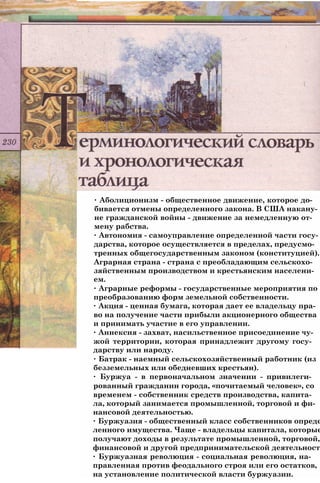 ∙ Аболиционизм - общественное движение, которое до­
бивается отмены определенного закона. В США накану­
не гражданской войны - движение за немедленную от­
мену рабства.
∙ Автономия - самоуправление определенной части госу­
дарства, которое осуществляется в пределах, предусмо­
тренных общегосударственным законом (конституцией).
Аграрная страна - страна с преобладающим сельскохо­
зяйственным производством и крестьянским населени­
ем.
∙ Аграрные реформы - государственные мероприятия по
преобразованию форм земельной собственности.
∙ Акция - ценная бумага, которая дает ее владельцу пра­
во на получение части прибыли акционерного общества
и принимать участие в его управлении.
∙ Аннексия - захват, насильственное присоединение чу­
жой территории, которая принадлежит другому госу­
дарству или народу.
∙ Батрак - наемный сельскохозяйственный работник (из
безземельных или обедневших крестьян).
∙ Буржуа - в первоначальном значении - привилеги­
рованный гражданин города, «почитаемый человек», со
временем - собственник средств производства, капита­
ла, который занимается промышленной, торговой и фи­
нансовой деятельностью.
∙ Буржуазия - общественный класс собственников опреде
ленного имущества. Чаще - владельцы капитала, которые
получают доходы в результате промышленной, торговой,
финансовой и другой предпринимательской деятельности
∙ Буржуазная революция - социальная революция, на­
правленная против феодального строя или его остатков,
на установление политической власти буржуазии.
 