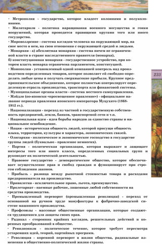 ∙ Метрополия - государство, которое владеет колониями и полуколо­
ниями.
∙ Милитаризм - политика наращивания военного могущества и гонки
вооружений, которая проводится правящими кругами того или иного
государства.
∙ Мировоззрение - система взглядов человека на окружающий мир, на
свое место в нем, на свои отношения с окружающей средой и людьми.
∙ Монархия - а) абсолютная монархия - система ничем не ограничен­
ной власти в стране наследственного правителя (монарха),
б) конституционная монархия - государственное устройство, при ко­
тором власть монарха ограничена парламентом, конституцией.
∙ Монополия - установленный одной компанией контроль над произ­
водством определенных товаров, которое позволяет ей свободно опре­
делять любые цены и получать сверхвысокие прибыли. Крупное пред­
принимательское объединение, которое полностью контролирует опре­
деленную отрасль производства, транспорта или финансовой системы.
∙ Муниципальные органы власти - система местного самоуправления.
∙ Мэйдзи (по-японски «просвещенное правление») - официальное на­
звание периода правления японского императора Муцухито (1868-
1912 гг.).
∙ Национализация - переход из частной в государственную собствен­
ность предприятий, земли, банков, транспортной сети и т.п.
∙ Национальная идея - идея борьбы народов за единство страны и на­
циональное освобождение.
∙ Нация - историческая общность людей, которой присущи общность
языка, территории, культуры и характера, экономических связей.
∙ Олигархия - политическое и экономическое господство в государстве
группы людей (буквально - правление немногих).
∙ Партия - политическая организация, которая выражает и защищает
интересы того или иного класса, определенных социальных групп и
руководит их политической деятельностью.
∙ Правовое государство - демократическое общество, которое обеспечи­
вает осуществление прав и свобод граждан и функционирует при стро­
гом соблюдении законов.
∙ Прибыль - разница между рыночной стоимостью товара и расходами
предпринимателя на производство.
∙ Привилегия - исключительное право, льгота, преимущество.
∙ Пролетариат - наемные рабочие, лишенные любой собственности на
средства производства.
∙ Промышленный переворот (промышленная революция) - переход от
основанной на ручном труде мануфактуры к фабрично-заводской си­
стеме машинного производства.
∙ Профсоюзы - массовые общественные организации, которые создают­
ся трудящимися для защиты своих прав.
∙ Радикал - сторонник крайних взглядов, решительных действий и ко­
ренных преобразований в обществе.
∙ Ревизионизм - политическое течение, которое требует пересмотра
устаревших идей, теорий, партийных программ.
∙ Революция - коренной переворот в жизни общества, радикальные из­
менения в общественно-политической жизни страны.
 