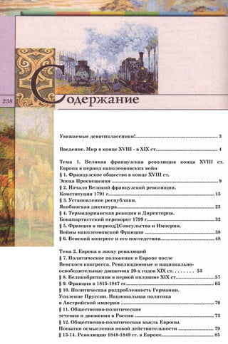 Уважаемые девятиклассники!............................................................... 3
Введение. Мир в конце XVIII - в XIX ст................................................ 4
Тема 1. Великая французская революция конца XVIII ст.
Европа в период наполеоновских войн
§ 1. Французское общество в конце XVIII ст.
Эпоха Просвещения .................................................................................. 9
§ 2. Начало Великой французской революции.
Конституция 1791 г.................................................................................. 15
§ 3. Установление республики.
Якобинская диктатура........................................................................... 23
§ 4. Термидорианская реакция и Директория.
Бонапартистский переворот 1799 г.................................................... 32
§ 5. Франция в периодДСонсульства и Империи.
Войны наполеоновской Франции ......................................................38
§ 6. Венский конгресс и его последствия..........................................48
Тема 2. Европа в эпоху революций
§ 7. Политическое положение в Европе после
Венского конгресса. Революционные и национально-
освободительные движения 20-х годов XIX ст. . . . . . . . 53
§ 8. Великобритания в первой половине XIX ст..............................57
§ 9. Франция в 1815-1847 гг.................................................................... 65
§ 10. Политическая раздробленность Германии.
Усиление Пруссии. Национальная политика
в Австрийской империи ........................................................................70
§ 11. Общественно-политические
течения и движения в России .............................................................73
§ 12. Общественно-политическая мысль Европы.
Попытки осмысления новой действительности ........................... 79
§ 13-14. Революции 1848-1849 гг. в Европе........................................ 85
 
