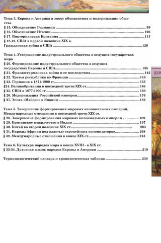 Тема 3. Европа и Америка в эпоху объединения и модернизации обще­
ства
§ 15. Объединение Германии .................................................................................................. 99
§ 16. Объединение Италии...................................................................................................... 106
§ 17. Викторианская Британия .............................................................................................113
§ 18-19. США в первой половине XIX в.
Гражданская война в США .................................................................................................120
Тема 4. Утверждение индустриального общества в ведущих государствах
мира
§ 20. Формирование индустриального общества в ведущих
государствах Европы и США.............................................................................................. 135
§ 21. Франко-германская война и ее последствия...........................................................142
§ 22. Третья республика во Франции .............................................................................149
§ 23. Германия в 1871-1900 гг............................................................................................. 155
§24. Великобритания в последней трети XIX ст..........................................................164
§ 25. США в 1877-1900 гг...................................................................................................... 169
§ 26. Модернизация Российской империи....................................................................176
§ 27. Эпоха «Мэйдзи» в Японии ........................................................................................182
Тема 5. Завершение формирования мировых колониальных империй.
Международные отношения в последней трети XIX ст.
§ 28. Завершение формирования мировых колониальных империй . . ..............189
§ 29. Британское владычество в Индии ......................................... .............................. 197
§ 30. Китай во второй половине XIX ст................................................................... 203
§ 31. Народы Африки под властью европейских колонизаторов.......................... 208
§ 32. Международные отношения в конце XIX ст........................................................213
Тема 6. Культура народов мира в конце XVIII - в XIX ст.
§ 33-34. Духовная жизнь народов Европы и Америки .............................. ..................219
Терминологический словарь и хронологическая таблица ....................................... 230
 