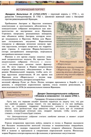 Фридрих Вильгельм II (1744-1797) - прусский король с 1776 г., из
династии Гогенцоллернов. В 1792 г. заключил военный союз с Австрией
против революционной Франции.
Требования Австрии и Пруссии отменить
конституцию и восстановить абсолютизм За­
конодательное собрание восприняло как вме­
шательство во внутренние дела Франции.
Стремясь опередить реакционных монархов,
оно объявило войну Австрии, которую вско­
ре поддержала и Пруссия. Война для Фран­
ции складывалась неудачно. Королевские
генералы и офицеры неохотно воевали про­
тив пруссаков, которые вторглись на террито­
рию страны. А королева Мария-Антуанетта,
сестра австрийского императора, передавала
австрийцам военные планы.
Именно в это время страну охватил мощ­
ный патриотически подъем. На призыв Зако­
нодательного собрания «Отчизна в опасно­
сти!» откликнулись десятки тысяч францу­
зов. Из всех городов в Париж направлялись
отряды добровольцев, объединенные в Феде­
рацию Национальной гвардии, чтобы дать от­
пор прусским захватчикам. В это время вся
Франция пела «Марсельезу» - песню мар­
сельского батальона, автором которой был
молодой офицер Руже де Лиль. Песня, которая призывала к борьбе с ти­
ранами, к свержению королевских тронов, стала гимном революции, а
впоследствии (в 1879г.)и национальным гимном Франции.
Пусть все, кто первыми изъявят желание подняться на защиту того, что для
них наиболее дорого, всегда помнят, что они французы и что они свободны,
пусть их сограждане поддержат безопасность личности и имущества на
местах, пусть должностные лица ревностно следят и пусть все со спокойной
отвагой, означающей истинную силу, ожидают призыва, чтобы начать дей­
ствовать, и тогда Отчизна будет спасена.
Что Законодательное собрание считало наиболее важным в момент острой
опасности для Франции?
Угроза вторжения прусских войск, нищета и голод в Париже вызывали
все большее недовольство жителей столицы и национальных гвардейцев.
Жирондисты и лидеры городской бедноты открыто обвиняли Людовика
ХVI в измене и призывали к свержению королевской власти. Поскольку
мэрия Парижа контролировалась фельянами, в тревожные августовские
Декрет Законодательного собрания
«Очизна в опасности» 11 июля 1792 г.
Граждане, Отчизна в опасности!
 