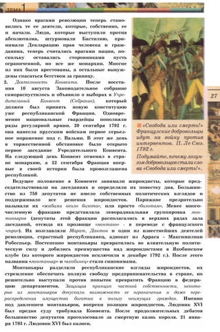 Однако врагами революции теперь стано­
вились те ее деятели, которые, собственно, ее
и начали. Люди, которые выступили против
абсолютизма, штурмовали Бастилию, при­
нимали Декларацию прав человека и граж­
данина, теперь считались врагами нации, по­
скольку оставались сторонниками пусть
ограниченной, но все же монархии. Многие
из них были арестованы, а остальные вынуж­
дены спасаться бегством за границу.
2. Деятельность Конвента. После восста­
ния 10 августа Законодательное собрание
самораспустилось и объявило о выборах в Учре­
дительный Конвент (Собрание), который
должен был принять новую конституцию
уже республиканской Франции. Одновре­
менно национальные гвардейцы пополняли
ряды регулярной армии. 20 сентября 1792 г.
она нанесла прусским войскам первое серьез­
ное поражение под г. Вальми. В этот же день
в торжественной обстановке было открыто
первое заседание Учредительного Конвента.
На следующий день Конвент отменил в стра­
не монархию, а 22 сентября Франция впер­
вые в своей истории была провозглашена
республикой.
Ведущее положение в Конвенте занимали жирондисты, которые пред­
седательствовали на заседаниях и определяли их повестку дня. Большин­
ство из 750 депутатов не имело собственных политических взглядов и
поддерживало все решения жирондистов. Парижане презрительно
называли их «жабами около болота», или просто «болотом». Менее много­
численную фракцию представляла леворадикальная группировка мон­
таньяров (депутаты этой фракции располагались в верхних рядах зала
заседаний, отсюда их прозвище «монтань» - в переводе с французского
«гора»). Их возглавляли Марат, Дантон и один из известнейших деятелей
революции, страстный республиканец, адвокат из Арраса - Максимилиан
Робеспьер. Постепенно монтаньяры превратились во влиятельную полити­
ческую силу и добились преимущества над жирондистами в Якобинском
клубе (из которого жирондистов исключили в декабре 1792 г.). После этого
названия «монтаньяр» и «якобинец» стали синонимами.
Монтаньяры разделяли республиканские взгляды жирондистов, их
стремление обеспечить полную свободу предпринимательства в стране, но
решительно выступали против попыток превратить Францию в федера­
цию департаментов. Защищая принцип частной собственности, некото­
рые из монтаньяров допускали возможность ее ограничения и даже пере­
распределения имущества богатых в пользу неимущих граждан. Именно
под давлением монтаньяров, вопреки позиции жирондистов, Людовик XVI
был предан суду трибунала Конвента. После продолжительных дебатов
большинство депутатов проголосовало за смертную казнь короля. 21 янва­
ря 1793 г. Людовик XVI был казнен.
 