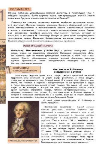 Почему якобинцы, установившие жесткую диктатуру, в Конституции 1793 г.
обещали гражданам более широкие права, чем предыдущая власть? Знаете
ли вы, кто в будущем воспользовался опытом якобинцев?
Ссылаясь на тяжелое положение страны, якобинцы установили жесто­
кую диктатуру. Высшим органом оставался Конвент, обладавший всей пол­
нотой законодательной и исполнительной власти. Представители Конвента
в армии и провинциях - комиссары - имели неограниченные права. Огром­
ные полномочия приобрел Комитет общественного спасения, который в
июле 1793 г. возглавил М. Робеспьер. Вскоре он даже начал контролировать
деятельность самого Конвента. Карательными органами диктатуры стали
Комитет общественной безопасности и революционные трибуналы.
Робеспьер Максимилиан (1758-1794) - деятель Французской рево­
люции. Учился на юридическом факультете Парижского университета. Депу­
тат Конвента, один из главных руководителей якобинцев. С июля 1793 г воз­
главлял Комитет общественного спасения, который фактически выполнял
функции правительства. После Термидорианского переворота 1794 г. он
был арестован и гильотинирован.
Нашу страну окружила армия врага; следует ожидать предателей на нашей
территории; огни восстаний не угасли внутри республики, и нужно следить,
чтобы они не вспыхнули с еще большей силой. И в самом деле, обратите вни­
мание, что творится: в Марселе - контрреволюция, то же происходит в Бордо;
в Леоне аристократия расстреляла лучших граждан. Мы видим, что ныне вла­
ствует та же коалиция, о которой так часто предупреждали, которая долгое
время нарушала спокойствие народа, помогая контрреволюционерам, - не­
обходимо остановить этот раздор. То, что происходит в больших городах, о
которых я вспоминал, произошло бы и в Париже. Если бы не общее восстание
широких народных масс, аристократия залила бы кровью и Париж.
О какой угрозе предупреждает М. Робеспьер в
своем обращении?
Якобинская диктатура - период высшего
подъема революции, наиболее глубоких пре­
образований в стране, но, вместе с тем, и пе­
риод массовых репрессий и кровавых расправ
с настоящими и выдуманными врагами ре­
спублики. Уже в июле 1793 г. якобинцы вве­
ли смертную казнь за спекуляцию продо­
вольствием, а в октябре установили твердые
цены, на все товары первой необходимости.
17 июля 1793 г. Конвент принял декрет о
полной и безвозмездной ликвидации всех фео­
дальных повинностей, благодаря чему фран­
цузское крестьянство, единственное в Европе,
бесплатно получило землю, ранее принадле-
Максимилиан Робеспьер
о положении в стране
 