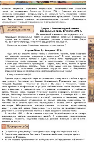 жавшую дворянам. Вершиной социального законодательства якобинцев
стали так называемые Вантозские декреты 1794 г. («вантоз» по револю­
ционному календарю - февраль-март), по которым часть имущества «врагов
революции» распределялась между беднейшими гражданами. Таким обра­
зом, был нарушен принцип неприкосновенности частной собственности,
который так отстаивала буржуазия еще с начала революции.
предыдущие сеньориальные подати и цензы (оброки), связанные с феодальным
правом, как постоянные, так и временные, учитывая и определенные Декре­
том 25-го августа того года, отменяются без денежного возмещения.
Какие слои населения больше всех выиграли от этого декрета ?
Из речи Жака Ру. Февраль 1793 г.
Ради чего вы отрубили голову тирану и уничтожили тиранию, когда ежедневно
вас медленно поглощают спекулянты и монополисты? В своих магазинах они
накапливают съестные припасы и сырье, которые потом перепродадут по ро­
стовщическим ценам голодному люду и ремесленникам, последние нуждаются
в этом ради собственного производства - шерсть, кожа, мыло, железо. И против
них также необходимо восстать... Какая в этом нужда, если они поддерживают
революцию и растаскивают национальное имущество, когда в безграничных
владениях вчерашних монастырей они накапливают скупленные товары!
К чему призывал Жак Ру?
Однако угроза смертной кары не остановила спекуляцию хлебом в круп­
ных городах. Население все больше бедствовало. Участились выступления
голодной бедноты - «бешеных» во главе с Ру, Варле и Леклерком. «Беше­
ные» требовали конфискации и раздела собственности новых богачей, изъ­
ятия имущества и продовольствия для помощи голодающим и снабжения
армии. Однако когда лидеры «бешеных» начали подвергать критике яко­
бинцев, Робеспьер безжалостно с ними расправился. В сентябре 1793 г. был
принят декрет о «подозрительных», ставший сигналом к массовому терро­
ру. «Подозрительными» объявлялись не только дворяне, священники, чи­
новники, но и бывшие фельяны, жирондисты и вообще любые противники
диктатуры. Обнаруженные «подозрительные» подлежали немедленному
аресту и смертной казни. Естественно, что в погоне за «подозрительными»
допускалось злоупотребление властью и часто сводились личные счеты.
В октябре 1793 г. была казнена королева Мария-Антуанетта и лидеры
жирондистов, тысячи заключенных людей. В провинции свирепствовали
комиссары Конвента. Подобных кровавых расправ Франция в своей исто­
рии еще не знала.
1. Охарактеризуйте работу Законодательного собрания Франции в 1791 г.
2. Определите отношение Австрии и Пруссии к событиям, которые проис­
ходили во Франции.
3. Какие события предшествовали выборам в новый Учредительный Конвент?
Декрет о безвозмездной отмене
феодальных прав. 17 июля 1793 г.
Национальный конвент продекларировал: все
 