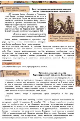 Разгул контрреволюционного террора
после термидорианского переворота
...75 человек было сброшено с Тараскон-
ской башни, которая возвышается на горе в
высоту 200 футов. Затем их изуродованные и
разбитые тела были брошены в Рону. Много­
численные зрители рукоплескали, наблюдая
падение каждого из этих несчастных.
Число лиц, которые умерли при разных
обстоятельствах (в Тарасконской крепости и
Энской тюрьме), приблизительно равно 350.
Из кого, по вашему мнению, состояла толпа,
«рукоплескавшая» расправе над якобинцами?
Новая власть продолжила практику тер­
рора против своих политических соперни­
ков. Сотни якобинцев были гильотинирова­
ны или жестоко замучены. В городах Франции свирепствовали банды
головорезов из так называемой «золотой молодежи» - детей новых бога­
чей. Они громили революционные клубы, редакции якобинских газет,
беспощадно расправлялись с бывшими революционерами. Якобинский
клуб и Коммуна Парижа - оплоты радикалов - были закрыты. Из ссылки
вернулись жирондисты, а участники роялистских мятежей были амни­
стированы.
Чьи интересы защищала новая термидорианская власть?
Положение народа в период
Термидорианской реакции и Директории
23 полицейских инспектора доложили, чтс
уменьшение хлеба на протяжении последних нескольких дней усилило роптание
и вызвало отчаяние, все жалуются, что невозможно прожить на 3 унции хлеба,
да еще и довольно сомнительного качества. Несмотря на такие ограничения в
снабжении хлебом, большинство граждан вообще его лишены, матери семей,
беременные женщины, преисполненные печали и падающие от потери сознания,
также жалуются на то, что хлеб выдают очень поздно...
Назовите причины голода и недовольства народа, освещенные в этом доку­
менте.
Конвент сохранял всю полноту власти, однако служил исключительно
интересам новой буржуазии. В декабре 1794 г. были упразднены твердые
иены на продовольствие и во Франции началась неудержимая инфляция.
Дороговизна и голод стали причинами восстаний в Париже весной 1795 г.,
однако они были подавлены войсками, а их руководители - последние яко-
бинцы - осуждены на смертную казнь. Утвердив свою власть, в августе
1795 г. термидорианский Конвент принял Конституцию. Согласно новому
Основному закону для избирателей вновь вводился имущественный ценз,
возрастной увеличивался до 25 лет, а выборы становились двухступенча-
 
