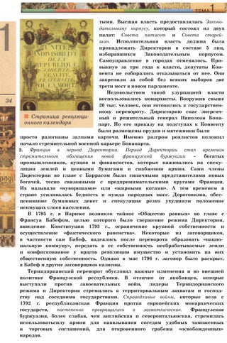 просто разогнаны залпами картечи. Именно разгром роялистов положил
начало стремительной военной карьере Бонапарта.
2. Франция в период Директории. Период Директории стал временем
стремительного обогащения новой французской буржуазии - богатых
промышленников, купцов и финансистов, которые наживались на спеку­
ляции землей и ценными бумагами и снабжении армии. Сами члены
Директории во главе с Баррасом были типичными представителями новых
богачей, тесно связанными с предпринимательскими кругами Франции.
Их называли «нуворишами» или «жирными котами». А тем временем в
стране усиливалась бедность и нужда народных масс. Дороговизна, обес­
ценивание бумажных денег и спекуляция резко ухудшили положение
неимущих слоев населения.
В 1795 г. в Париже возникло тайное «Общество равных» во главе с
Франсуа Бабефом, целью которого было свержение режима Директории,
ввведение Конституции 1793 г., ограничение крупной собственности и
осуществление «фактического равенства». Некоторые из заговорщиков,
в частности сам Бабеф, надеялись после переворота образовать «нацио­
нальную коммуну», передать в ее собственность необрабатываемые земли
и конфискованное у врагов революции имущество и установить на них
общественную собственность. Однако в мае 1796 г. заговор было раскрыт,
а Бабеф и другие заговорщики казнены.
Термидорианский переворот обусловил важные изменения и во внешней
политике Французской республики. В отличие от якобинцев, которые
выступали против завоевательных войн, лидеры Термидорианского
режима и Директория стремились к территориальным захватам и господ­
ству над соседними государствами. Справедливые войны, которые вела с
1792 г. республиканская Франция против европейских монархических
государств, постепенно превращались в захватнические. Французская
буржуазия, более слабая, чем английская и североитальянская, стремилась
использоватьсилу армии для навязывания соседям удобных таможенных
и торговых соглашений, для откровенного грабежа «освобожденных»
народов.
тыми. Высшая власть предоставлялась Законо­
дательному корпусу, который состоял из двух
палат: Совета пятисот и Совета старей­
шин. Исполнительная власть должна была
принадлежать Директории в составе 5 лиц,
избиравшихся Законодательным корпусом.
Самоуправление в городах отменялось. При­
выкнув за три года к власти, депутаты Кон­
вента не собирались отказываться от нее. Они
закрепили за собой без всяких выборов две
трети мест в новом парламенте.
Недовольством такой узурпацией власти
воспользовались монархисты. Вооружив свыше
20 тыс. человек, они готовились к государствен­
ному перевороту. Директорию спас энергич­
ный и решительный генерал Наполеон Бона­
парт. По его приказу на подступах к Конвенту
были размещены орудия и мятежники были
 