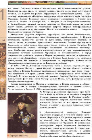 на врага. Соединяя скорость наступления со стремительностью ударов,
Бонапарт громил врага по частям, азартно рискуя всем, даже собственной
жизнью. За неделю он разбил сардинскую и австрийскую армию - Сар­
динское королевство (Пьемонт) вынуждено было признать себя вассалом
Франции. Вскоре Бонапарт нанес поражение австрийцам в битвах при
Арколе и Риволи. В октябре 1797 г. Австрия была вынуждена подписать
в Кампо-Формио мирный договор, признав за Францией права на левый
берег Рейна, Бельгию и Ионические острова. Первая антифранцузская
коалиция перестала существовать. После итальянского похода о генерале
Бонапарте заговорила вся Европа.
Итальянцы радушно встречали французов как своих освободителей,
приветствовали проводимые ими буржуазные преобразования. В Италии
отменялись привилегии дворян и духовенства, внутренние пошлины и
льготы цехов, отдельные крестьянские повинности. Однако французская
буржуазия от войн ждала завоевания новых земель и новых богатств. На
«освобожденные» города Бонапарт накладывал миллионные контрибу­
ции. Снабжение армии велось преимущественно за счет конфискованного
имущества местного населения. Французы не останавливались и перед
откровенным грабежом, вывозя в Париж церковные ценности и произведе­
ния искусства. Австрийское господство в Италии было фактически заменено
французским. По договору с австрийцами на территории Италии было
образовано несколько зависимых от Франции республик.
В 1798—1799 гг. Бонапарт осуществил поход в Египет, надеясь со вре­
менем достичь Индии - самой богатой колонии Англии. Однако, одержав
ряд побед в Египте, Бонапарт приостановил наступление при осаде турец­
ких крепостей в Сирии. Армия слабела от непрерывных боев, жары и
болезней. В то же время английский адмирал Горацио Нельсон уничтожил
французский флот близ мыса Абукир (дельта Нила). Путь французам домой
был фактически отрезан.
Захват французами о. Мальты и вторжение в Египет привели к образо­
ванию в 1798 г. второй антифранцузской коалиции в составе Англии,
России, Австрии и Турции. В 1799 г. русская армия под командованием
А. Суворова разгромила французов при Треб-
бии и Нови и вынудила их оставить Северную
Италию, русская эскадра Ф. Ушакова освобо­
дила Ионические острова. Английские войска
адмирала Нельсона в это время захватили
Мальту и вместе с русскими моряками осво­
бодили Неаполь.
4. Бонапартистский переворот. Военные
поражения подорвали и без того шаткое поло­
жение Директории. Ее режим держался только
на военной силе. Он не был даже способен
навести порядок во Франции. В управлении
государством царил полнейший беспорядок,
налоги поступали нерегулярно. В стране уча­
стились монархические мятежи, а дороги
контролировались бандами разбойников.
Своей слабостью и неспособностью навести
 