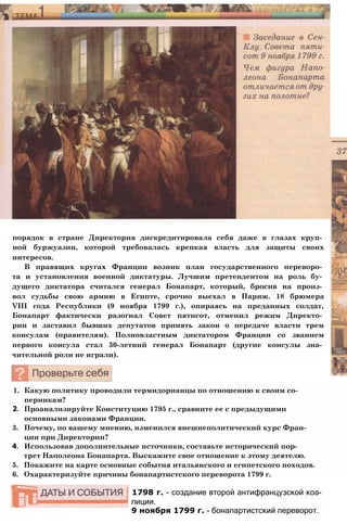 порядок в стране Директория дискредитировала себя даже в глазах круп­
ной буржуазии, которой требовалась крепкая власть для защиты своих
интересов.
В правящих кругах Франции возник план государственного переворо­
та и установления военной диктатуры. Лучшим претендентом на роль бу­
дущего диктатора считался генерал Бонапарт, который, бросив на произ­
вол судьбы свою армию в Египте, срочно выехал в Париж. 18 брюмера
VIII года Республики (9 ноября 1799 г.), опираясь на преданных солдат,
Бонапарт фактически разогнал Совет пятисот, отменил режим Директо­
рии и заставил бывших депутатов принять закон о передаче власти трем
консулам (правителям). Полновластным диктатором Франции со званием
первого консула стал 30-летний генерал Бонапарт (другие консулы зна­
чительной роли не играли).
1. Какую политику проводили термидорианцы по отношению к своим со­
перникам?
2. Проанализируйте Конституцию 1795 г., сравните ее с предыдущими
основными законами Франции.
3. Почему, по вашему мнению, изменился внешнеполитический курс Фран­
ции при Директории?
4. Использовав дополнительные источники, составьте исторический пор­
трет Наполеона Бонапарта. Выскажите свое отношение к этому деятелю.
5. Покажите на карте основные события итальянского и египетского походов.
6. Охарактеризуйте причины бонапартистского переворота 1799 г.
1798 г. - создание второй антифранцузской коа­
лиции.
9 ноября 1799 г. - бонапартистский переворот.
 