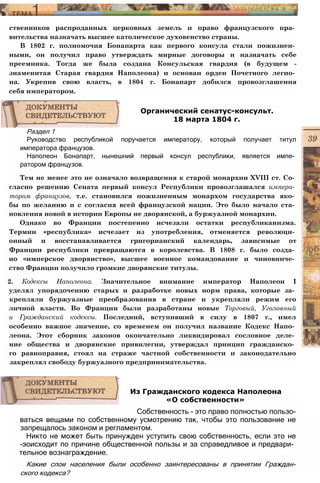 ственников распроданных церковных земель и право французского пра­
вительства назначать высшее католическое духовенство страны.
В 1802 г. полномочия Бонапарта как первого консула стали пожизнен­
ными, он получил право утверждать мирные договоры и назначать себе
преемника. Тогда же была создана Консульская гвардия (в будущем -
знаменитая Старая гвардия Наполеона) и основан орден Почетного легио­
на. Укрепив свою власть, в 1804 г. Бонапарт добился провозглашения
себя императором.
Раздел 1
Руководство республикой поручается императору, который получает титул
императора французов.
Наполеон Бонапарт, нынешний первый консул республики, является импе­
ратором французов.
Тем не менее это не означало возвращения к старой монархии XVIII ст. Со­
гласно решению Сената первый консул Республики провозглашался импера­
тором французов, т.е. становился пожизненным монархом государства яко­
бы по желанию и с согласия всей французской нации. Это было начало ста­
новления новой в истории Европы не дворянской, а буржуазной монархии.
Однако во Франции постепенно исчезали остатки республиканизма.
Термин «республика» исчезает из употребления, отменяется революци­
онный и восстанавливается григорианский календарь, зависимые от
Франции республики превращаются в королевства. В 1808 г. было созда­
но «имперское дворянство», высшее военное командование и чиновниче­
ство Франции получило громкие дворянские титулы.
2. Кодексы Наполеона. Значительное внимание император Наполеон I
уделял упорядочению старых и разработке новых норм права, которые за­
крепляли буржуазные преобразования в стране и укрепляли режим его
личной власти. Во Франции были разработаны новые Торговый, Уголовный
и Гражданский кодексы. Последний, вступивший в силу в 1807 г., имел
особенно важное значение, со временем он получил название Кодекс Напо­
леона. Этот сборник законов окончательно ликвидировал сословное деле­
ние общества и дворянские привилегии, утверждал принцип гражданско­
го равноправия, стоял на страже частной собственности и законодательно
закреплял свободу буржуазного предпринимательства.
Органический сенатус-консульт.
18 марта 1804 г.
ваться вещами по собственному усмотрению так, чтобы это пользование не
запрещалось законом и регламентом.
Никто не может быть принужден уступить свою собственность, если это не
-эоисходит по причине общественной пользы и за справедливое и предвари­
тельное вознаграждение.
Какие слои населения были особенно заинтересованы в принятии Граждан-
ского кодекса?
Из Гражданского кодекса Наполеона
«О собственности»
Собственность - это право полностью пользо-
 