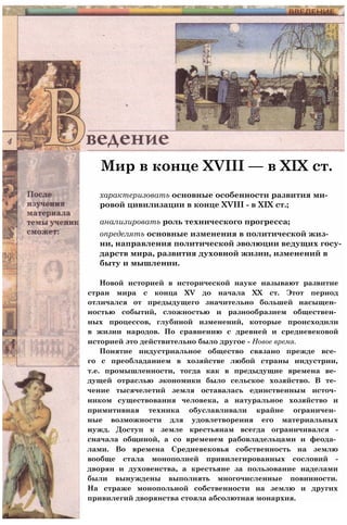 Мир в конце XVIII — в XIX ст.
характеризовать основные особенности развития ми­
ровой цивилизации в конце XVIII - в XIX ст.;
анализировать роль технического прогресса;
определять основные изменения в политической жиз­
ни, направления политической эволюции ведущих госу­
дарств мира, развития духовной жизни, изменений в
быту и мышлении.
Новой историей в исторической науке называют развитие
стран мира с конца XV до начала XX ст. Этот период
отличался от предыдущего значительно большей насыщен­
ностью событий, сложностью и разнообразием обществен­
ных процессов, глубиной изменений, которые происходили
в жизни народов. По сравнению с древней и средневековой
историей это действительно было другое - Новое время.
Понятие индустриальное общество связано прежде все­
го с преобладанием в хозяйстве любой страны индустрии,
т.е. промышленности, тогда как в предыдущие времена ве­
дущей отраслью экономики было сельское хозяйство. В те­
чение тысячелетий земля оставалась единственным источ­
ником существования человека, а натуральное хозяйство и
примитивная техника обуславливали крайне ограничен­
ные возможности для удовлетворения его материальных
нужд. Доступ к земле крестьянам всегда ограничивался -
сначала общиной, а со временем рабовладельцами и феода­
лами. Во времена Средневековья собственность на землю
вообще стала монополией привилегированных сословий -
дворян и духовенства, а крестьяне за пользование наделами
были вынуждены выполнять многочисленные повинности.
На страже монопольной собственности на землю и других
привилегий дворянства стояла абсолютная монархия.
 
