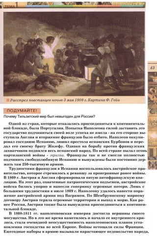 Почему Тильзитский мир был невыгоден для России?
Одной из стран, которые отказались присоединиться к континенталь­
ной блокаде, была Португалия. Попытка Наполеона силой заставить это
государство подчиниться своей воле успеха не имела - на его стороне вы­
ступила Англия и вторжение французов было отбито. Наполеон оккупи­
ровал соседнюю Испанию, лишил престола испанских Бурбонов и пере­
дал его своему брату Жозефу. Однако на борьбу против французских
захватчиков поднялся весь испанский народ. По всей стране пылал огонь
партизанской войны - герилъи. Французы так и не смогли полностью
подчинить свободолюбивую Испанию и вынуждены были постоянно дер­
жать там 250-тысячную армию.
Трудностями французов в Испании воспользовалось австрийское пра­
вительство, которое стремилось к реваншу за проигранные ранее войны.
В 1809 г. Австрия и Англия сформировали пятую антифранцузскую коа­
лицию. На этот раз, охваченные патриотическим подъемом, австрийские
войска бились упорно и нанесли сопернику огромные потери. Лишь с
большими трудностями в июле 1809 г. Наполеону удалось нанести пора­
жение австрийской армии под Ваграмом. По Шенбруннскому мирному
договору Австрия теряла огромные территории и выход к морю. Как ра­
нее Россия, Австрия также была вынуждена присоединиться к континен­
тальной блокаде.
В 1808-1811 гг. наполеоновская империя достигла вершины своего
могущества. Но в это же время наметилось и начало ее внутреннего кри-
зиса, стала очевидной неосуществимость наполеоновских планов уста­
новления господства во всей Европе. Войны истощали силы Франции.
Ежегодные наборы в армию вызывали нарастающее недовольство народа,
 
