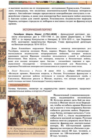 а высокие налоги на ее содержание - негодование буржуазии. Станови­
лось очевидным, что политика континентальной блокады потерпела
провал. Английские товары продолжали контрабандно поступать в ев­
ропейские страны, и даже сам император был вынужден тайно закупать
в Англии сукно для своей армии. Усиливалось недовольство народов
Европы, которые страдали от поборов и поставок солдат во французскую
армию.
Талейран Шарль Морис (1754-1838) - французский дипломат, ми­
нистр иностранных дел в 1797-1799 гг. (во время Директории), в 1799-
1807 гг. (в период Консульства и Империи). В 1814-1815 гг., при Людовике
XVIII, возглавлял правительство Франции. Глава французской делегации
на Венском конгрессе 1814-1815 гг.
Даже ближайшее окружение Наполеона - министр иностранных дел
Талейран, министр полиции Фуше, маршал Мюрат, братья императора -
высказывали недовольство непрерывными войнами, которые мешали
правящим кругам Франции спокойно пользоваться славой и добытыми
богатствами. Они видели, что империя, втянутая в бесконечные войны,
рано или поздно потерпит крах. Англия - сильнейшее торговое и про­
мышленное государство - оставалась недоступной для Наполеона, а
огромная Российская империя восстанавливала и укрепляла свои силы.
5. Поход Наполеона в Россию. В июне 1812 г., собрав 640-тысячную
«Великую армию», Наполеон вторгся, в Россию. Уступавшие французам в
численности русские войска отступали и сумели объединиться лиайь у
Смоленска. Наполеон рвался к Москве, надеясь, что потеря второй рус­
ской столицы заставит Александра I капитулировать.
Назначенный главнокомандую­
щим, выдающийся полководец
М. Кутузов решил дать бой на под-
ступах к Москве возле села Бороди­
но, чтобы ослабить армию Наполео­
на и вместе с тем сохранить боеспо­
собность русских войск. Бородин­
ская битва, которая началась 7 сен­
тября 1812 г., стала выдающимся
событием военной истории. Русские
войска смогли удержать поле боя и
нанести французам значительные
потери. Из 135-тысячной армии
французы потеряли убитыми и ра­
ненными около 60 тыс. человек, а
русские из 120-тысячной армии -
40 тыс. человек.
Почему Наполеон, несмотря на недовольство своего окружения, продолжал
завоевательные войны и вторгся в Россию?
 
