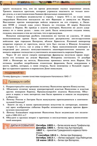 крыто осуждала тех, кто во время революции скупал церковные земли.
Тревога охватила крестьян, которым угрожала опасность не только поте­
ри земли, а и восстановления бывших феодальных повинностей.
Узнав о всеобщем недовольстве в стране, 1 марта 1815 г. во главе своих
гвардейцев Наполеон высадился на юге Франции и двинулся на Париж.
Высланные против императора войска перешли на его сторону, а Людо­
вик XVIII с семьей едва успел бежать из столицы. 20 марта Наполеон
вступил в Париж. Но прийдя к власти повторно, Наполеон не долго удер­
живал ее в своих руках - лишь сто дней. Была немедленно создана новая,
седьмая, коалиция в том же составе, что и предыдущая.
Попытки императора разбить союзников по частям не удались. 18 июня
наполеоновская армия была окончательно разгромлена англо-прусскими
войсками при городком Ватерлоо, вблизи Брюсселя. Пленный император
вторично отрекся от престола, после чего был сослан в Южную Атлантику
на остров Св. Елены, где и умер в 1821 г. Крах наполеоновской империи в
очередной раз доказал неосуществимость авантюристических попыток за­
воевать мировое господство и уничтожить независимость народов Европы.
Через 19 лет после смерти императора французы получили право пере­
везти его останки на землю Франции. Похороны состоялись 15 декабря
1840 г. Несмотря на метель, Наполеона провожал почти весь Париж. Его
останки, подобно погребениям египетских фараонов, были замурованы в
шесть гробов, которые, в свою очередь, были помещены в большой сарко­
фаг из красного гранита в парижском Доме инвалидов.
Почему французы с такими почестями похоронили Наполеона в 1840 г.?
1. Охарактеризуйте внутреннюю политику Наполеона времен Консульства.
2. Объясните отличие между императорской властью Наполеона и властью
других монархов Европы. Проанализируйте кодексы Наполеона. Обсу­
дите в парах: в чьих интересах они были приняты и нашли ли поддержку
в обществе.
3. Почему Россия и Австрия были вынуждены присоединиться к континен­
тальной блокаде?
4. Знаете ли вы, в каких произведениях искусства (в литературе, живопи­
си) ярко изображены события борьбы испанского народа против фран­
цузских оккупантов?
5. Почему ближайшее окружение Наполеона было недовольно его полити­
кой в 1808-1811 гг.?
6. Обсудите в группах вопрос о причинах и последствиях краха наполеонов­
ской империи.
Октябрь 1805 г. - битва возле мыса Трафальгар.
Декабрь 1805 г. - битва под Аустерлицем.
1807 г. - принятие Гражданского кодекса Напо­
леона.
7 сентября 1812 г. - битва при Бородино.
Октябрь 1813 г. - «битва народов» под Лейпцигом.
18 июня 1815 г. - битва при Ватерлоо.
 