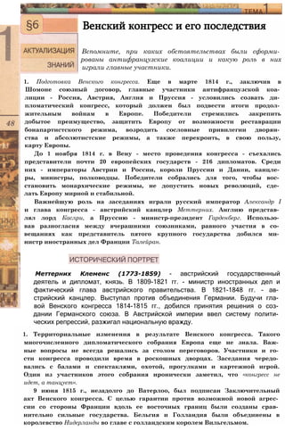 Венский конгресс и его последствия
Вспомните, при каких обстоятельствах были сформи­
рованы антифранцузские коалиции и какую роль в них
играли главные участники.
1. Подготовка Венского конгресса. Еще в марте 1814 г., заключив в
Шомоне союзный договор, главные участники антифранцузской коа­
лиции - Россия, Австрия, Англия и Пруссия - условились созвать ди­
пломатический конгресс, который должен был подвести итоги продол­
жительным войнам в Европе. Победители стремились закрепить
добытое преимущество, защитить Европу от возможности реставрации
бонапартистского режима, возродить сословные привилегии дворян­
ства и абсолютистские режимы, а также перекроить, в свою пользу,
карту Европы.
До 1 ноября 1814 г. в Вену - место проведения конгресса - съехались
представители почти 20 европейских государств - 216 дипломатов. Среди
них - императоры Австрии и России, короли Пруссии и Дании, канцле­
ры, министры, полководцы. Победители собрались для того, чтобы вос­
становить монархические режимы, не допустить новых революций, сде­
лать Европу мирной и стабильной.
Важнейшую роль на заседаниях играли русский император Александр I
и глава конгресса - австрийский канцлер Меттерних. Англию представ­
лял лорд Каслри, а Пруссию - министр-президент Гарденберг. Использо­
вав разногласия между вчерашними союзниками, равного участия в со­
вещаниях как представитель пятого крупного государства добился ми­
нистр иностранных дел Франции Талейран.
Меттерних Клеменс (1773-1859) - австрийский государственный
деятель и дипломат, князь. В 1809-1821 гг. - министр иностранных дел и
фактический глава австрийского правительства. В 1821-1848 гг. - ав­
стрийский канцлер. Выступал против объединения Германии. Будучи гла­
вой Венского конгресса 1814-1815 гг., добился принятия решения о соз­
дании Германского союза. В Австрийской империи ввел систему полити­
ческих репрессий, разжигал национальную вражду.
1. Территориальные изменения в результате Венского конгресса. Такого
многочисленного дипломатического собрания Европа еще не знала. Важ­
ные вопросы не всегда решались за столом переговоров. Участники и го­
сти конгресса проводили время в роскошных дворцах. Заседания чередо­
вались с балами и спектаклями, охотой, прогулками и картежной игрой.
Один из участников этого собрания иронически заметил, что «конгресс не
идет, а танцует».
9 июня 1815 г., незадолго до Ватерлоо, был подписан Заключительный
акт Венского конгресса. С целью гарантии против возможной новой агрес­
сии со стороны Франции вдоль ее восточных границ были созданы срав­
нительно сильные государства. Бельгия и Голландия были объединены в
королевство Нидерланды во главе с голландским королем Вильгельмом.
 
