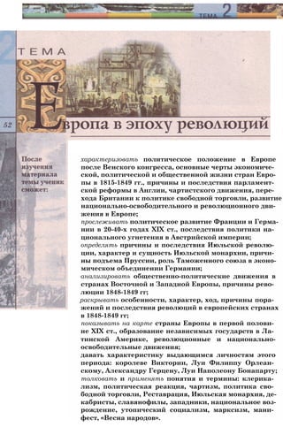 характеризовать политическое положение в Европе
после Венского конгресса, основные черты экономиче­
ской, политической и общественной жизни стран Евро­
пы в 1815-1849 гг., причины и последствия парламент­
ской реформы в Англии, чартистского движения, пере­
хода Британии к политике свободной торговли, развитие
национально-освободительного и революционного дви­
жения в Европе;
прослеживать политическое развитие Франции и Герма­
нии в 20-40-х годах XIX ст., последствия политики на­
ционального угнетения в Австрийской империи;
определять причины и последствия Июльской револю­
ции, характер и сущность Июльской монархии, причи­
ны подъема Пруссии, роль Таможенного союза в эконо­
мическом объединении Германии;
анализировать общественно-политические движения в
странах Восточной и Западной Европы, причины рево­
люции 1848-1849 гг;
раскрывать особенности, характер, ход, причины пора­
жений и последствия революций в европейских странах
в 1848-1849 гг;
показывать на карте страны Европы в первой полови­
не XIX ст., образование независимых государств в Ла­
тинской Америке, революционные и национально-
освободительные движения;
давать характеристику выдающимся личностям этого
периода: королеве Виктории, Луи Филиппу Орлеан­
скому, Александру Герцену, Луи Наполеону Бонапарту;
толковать и применять понятия и термины: клерика­
лизм, политическая реакция, чартизм, политика сво­
бодной торговли, Реставрация, Июльская монархия, де­
кабристы, славянофилы, западники, национальное воз­
рождение, утопический социализм, марксизм, мани­
фест, «Весна народов».
 