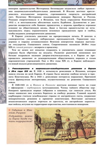 империи правительство Меттерниха беспощадно подавляло любые проявле­
ния национально-освободительных движений. В Италии жестоко пресле­
довались итальянские патриоты, стремившиеся свергнуть австрийский
гнет. Политику Меттерниха поддерживали монархи Пруссии и России.
Реакция свирепствовала и в Испании, там была упразднена Конституция
1812 г. и восстановлена абсолютная власть Бурбонов. Духовенство и дво­
рянство возвратили себе бывшие привилегии, а церковь приобрела огромное
влияние на общественную жизнь. Даже в Англии правительство не оста­
навливалось перед ограничением исконных гражданских прав и свобод,
чтобы подавить демократическое движение.
В Европе усилилось давление на прогрессивную печать. В школах и
университетах увольняли либеральных преподавателей. Гарантами под­
держки и охраны установленного Венским конгрессом порядка выступа­
ли государства Священного союза. Современники называли 20-30-е годы
XIX ст. «эпохой реакции» - возврата к прошлому.
Тем не менее все попытки сохранить и увековечить давно отжившие
порядки были обречены на неудачу. Развитие рыночной экономики все
больше подрывало позиции дворян-землевладельцев, а в Европе не пре­
кращалось движение за демократизацию общественного порядка и созыв
парламентских учреждений. Уже в 20-е годы XIX ст. в Европе наблюдает­
ся новый подъем революционного движения.
2. Революционное и национально-освободительное движение в Европе
в 20-е годы XIX ст. В 1820 г. вспыхнула революция в Испании, которая
нашла отклик во всей Европе. В стране была введена свобода печати и при­
нята Конституция. Но в 1823 г. революция потерпела поражение. Причиной
стала французская интервенция, осуществленная по решению Священного
союза.
В 1820-1821 гг. в Неаполе и Пьемонте восстали военные части во главе
с офицерами - карбонариями (угольщиками). Члены тайного общества кар­
бонариев проводили первые собрания в хижинах, где сжигали уголь. На
своих кинжалах они клялись бороться за свободу родины. Главной задачей
карбонарии считали освобождение страны от австрийского гнета, свержение
монархических режимов и принятие конституции. Восстание заставило
неаполитанского короля отречься от престола, но австрийские каратель­
ные войска, вступив на территорию королевства, восстановили монархию
 