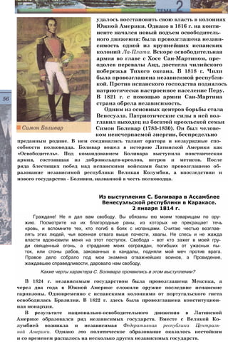 удалось восстановить свою власть в колониях
Южной Америки. Однако в 1816 г. на конти­
ненте начался новый подъем освободитель­
ного движения: была провозглашена незави­
симость одной из крупнейших испанских
колоний Ла-Плата. Вскоре освободительная
армия во главе с Хосе Сан-Мартином, пре­
одолев перевалы Анд, достигла чилийского
побережья Тихого океана. В 1818 г. Чили
была провозглашена независимой республи­
кой. Против испанского господства поднялось
патриотически настроенное население Перу.
В 1821 г. с помощью армии Сан-Мартина
страна обрела независимость.
Одним из основных центров борьбы стала
Венесуэла. Патриотические силы в ней воз­
главил выходец из богатой креольской семьи
Симон Боливар (1783-1830). Он был челове­
ком неисчерпаемой энергии, беспредельно
преданным родине. В нем соединялись талант оратора и незаурядные спо­
собности полководца. Боливар вошел в историю Латинской Америки как
«Освободитель». Под командованием Боливара выступила повстанческая
армия, состоявшая из добровольцев-креолов, негров и метисов. После
ряда блестящих побед над испанскими войсками было провозглашено об­
разование независимой республики Великая Колумбия, а впоследствии и
нового государства - Боливии, названной в честь полководца.
Граждане! Не я дал вам свободу. Вы обязаны ею моим товарищам по ору­
жию. Посмотрите на их благородные раны, из которых не прекращает течь
кровь, и вспомните тех, кто погиб в боях с испанцами. Считаю честью возглав­
лять этих людей, чья военная отвага выше почести, хвалы. Не спесь и не жажда
власти вдохновили меня на этот поступок. Свобода - вот кто зажег в моей гру­
ди священный огонь, а страдание моих сограждан, погибших от ужасных пы­
ток, или стоны рабов, закованных в кандалы, подняли мой меч против врага.
Правое дело собрало под мои знамена отважнейших воинов, а Провидение,
жаждавшее справедливости, даровало нам свободу.
Какие черты характера С. Боливара проявились в этом выступлении?
В 1824 г. независимым государством была провозглашена Мексика, а
через два года в Южной Америке сложили оружие последние испанские
гарнизоны. Одновременно с испанскими колониями от португальского гнета
освободилась Бразилия. В 1822 г. здесь была провозглашена конституцион­
ная монархия.
В результате национально-освободительного движения в Латинской
Америке образовался ряд независимых государств. Вместе с Великой Ко­
лумбией возникла и независимая Федеративная республика Централь­
ной Америки. Однако это политическое образование оказалось нестойким
и со временем распалось на несколько других независимых государств.
Из выступления С. Боливара в Ассамблее
Венесуэльской республики в Каракасе.
2 января 1814 г.
 