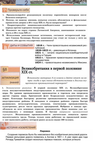 1. Проанализируйте реакционную политику европейских монархов после
Венского конгресса.
2. Почему, по вашему мнению, попытки усилить абсолютизм и феодальные
привилегии дворян в 20-е годы XIX ст. были напрасными?
3. Охарактеризуйте национально-освободительное движение греческого
народа против турецкого господства.
4. Покажите на карте страны Латинской Америки, завоевавшие независи­
мость в 20-е годы XIX ст.
5. Использовав дополнительные источники, составьте исторический пор­
трет Симона Боливара. Почему памятники ему стоят не только у него на
родине, айв других государствах континента?
1818 г. - Чили провозглашена независимой рес­
публикой.
1820-1823 гг. - революция в Испании.
1821 г. - начало национально-освободительной
войны в Греции.
1822 г. - Бразилия провозглашена независимым
государством.
1824 г. - провозглашена независимость Мексики.
Великобритания в первой половине
XIX ст.
Вспомните материал 8-го класса и дайте ответ на во­
прос: когда и при каких обстоятельствах в Англии осу­
ществился промышленный переворот?
1. Экономическое развитие. В первой половине XIX ст. Великобритания
стала могущественнейшим индустриальным и колониальным государством
мира. По уровню промышленного производства и торговли она опередила
другие страны мира. Британский флот безраздельно владычествовал на
морях. Благодаря быстрому развитию промышленности вырастали новые
индустриальные районы. В западных и северных районах страны быстро
развивалась металлургическая, угольная, текстильная промышленность,
судостроение, росло число крупных предприятий. Фабрики и заводы пре­
обладали во всех основных отраслях производства. Даже машины уже из­
готавливались с помощью машин. В Англии завершился промышленный
переворот. Механизация промышленности значительно повысила произ-
водлительность труда. Теперь только один работник на прядильной маши­
не мог выполнить работу, которую ранее делали свыше 300 человек.
Паровоз
Создание паровоза было бы невозможно без изобретения рельсовой дороги.
Первая рельсовая дорога появилась в Англии в 1801 г. А уже через два года
Ричард Тривайтик создал несколько паровых повозок, которые успешно
 