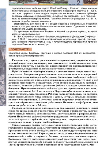 зарекомендовали себя на дороге Кемброн-Плимут. Конечно, такие машины
были большими и неудобными для перевозки пассажиров. Поэтому в 1808 г.
он сконструировал новые модели паровозов, на которых заменил зубчатую
передачу шатунами с кривошипами на задней оси паровоза. Но и такая мо­
дель не вызвала восторга у коллег. Тривайтик полностью разорился и с 1811 г.
новыми разработками не занимался.
Изобретатель Брунтон в 1813 г. создал паровоз с механизмами, похожими
на ноги, которые должны были отталкиваться от земли. Однако во время ис­
пытаний эта модель взорвалась.
Со временем изобретатели Блеккет и Хедлей построили паровоз, который
имел четыре ведущие оси.
В 1814 г. появился паровоз «Блюхер», изобретенный Джорджем Стефенсо­
ном. В 1815 г. он создал свой второй паровоз, а через год - третий, получив­
ший название «Киллингуорт».В 1829 г. лучшей моделью паровоза был признан
паровоз «Ракета» этого же автора.
Благодаря каким факторам Британия в первой половине XIX ст. первенство­
вала в промышленном развитии?
Развитие индустрии и рост населения городов стимулировали повы­
шенный спрос на сырье и продукты питания, что содействовало подъему
сельского хозяйства. В Британии распространялось капиталистическое
фермерство, внедрялись сельскохозяйственные машины.
Промышленный переворот привел к значительным социальным по­
следствиям. Разоренные ремесленники, владельцы мелких предприятий
пополняли ряды наемных работников. Количество свободных рабочих
рук в стране намного превышало нужды промышленности, что вело к уве­
личению численности безработных. Этим охотно пользовались предпри­
ниматели, нанимая рабочих для своих фабрик и заводов практически за
бесценок. Продолжительность рабочего дня, не ограниченная законом,
нередко достигала 14-16 часов в день. Зарплата обеспечивала лишь ми­
зерный уровень существования. Рабочих часто штрафовали. На предпри­
ятиях использовался труд женщин и детей, которым платили намного
меньше, чем мужчинам. В 30-е годы дети и подростки составляли почти
треть всех британских наемных работников. Не только на фабриках, но и
в шахтах работали дети 5-7 лет.
С внедрением машин на предприятиях значительно повысилась интен­
сивность труда, возросло число травм и увечий на производстве. Рабочие
часто считали машины своими врагами, уничтожали их и разрушали фа­
брики. Положение рабочих особенно ухудшалось, когда наступал эконо­
мический кризис - глубокий спад производства, сопровождавшийся со­
кращением зарплаты и ростом безработицы.
Кризис охватил страну после окончания наполеоновских войн, когда
государство сократило заказы частным предприятиям. Одновременно в
Британию снова стали свободно завозиться хлеб и другие продукты пита­
ния из континентальной Европы, что вызвало сильное беспокойство про­
изводителей хлеба в стране - богатых землевладельцев-лендлордов.
Пользуясь тем, что представители земельной аристократии - тори - пол­
ностью контролировали обе палаты парламента, они добились введения в
1815 г. чрезвычайно высоких пошлин на ввоз иностранного хлеба. Эти
 