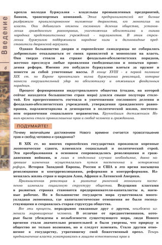 крепла молодая буржуазия - владельцы промышленных предприятий,
банков, транспортных компаний. Этих предпринимателей все больше
раздражало привилегированное положение дворянства, его монополия на
власть. Они добивались отмены сословного деления общества, установ­
ления гражданского равноправия, уничтожения абсолютизма и созыва
народных представительных учреждений - парламентов. В этом стрем­
лении буржуазию поддерживали народные низы и дальновидные пред­
ставители дворянской верхушки.
Однако большинство дворян и европейские самодержцы не собирались
добровольно отказываться от своих привилегий и монополии на власть.
Они твердо стояли на страже феодально-абсолютистских порядков,
жестоко преследуя любые проявления свободомыслия и попытки прове­
дения реформ. Именно это побудило буржуазию взяться за оружие и
повести за собой угнетенные массы. В конце XVIII - в первой половине
XIX ст. по Европе прокатилась волна буржуазных революций, которые
нанесли сокрушительный удар по абсолютизму и отжившим феодальным
порядкам.
Процесс формирования индустриального общества (стадии, на которой
сейчас находится большинство стран мира) длился свыше полутора столе­
тий. Его прогрессивность состояла в уничтожении сословного деления и
феодально-абсолютистских учреждений, утверждении гражданского равно­
правия, парламентаризма и демократии в политической жизни, постепен­
ном ограничении социального неравенства. Крупнейшим достижением Но­
вого времени стало провозглашение прав и свобод человека и гражданина.
Почему величайшим достижением Нового времени считается провозглашение
прав и свобод человека и гражданина?
В XIX ст. во многих европейских государствах произошли коренные
экономические сдвиги, изменился социальный и политический строй.
Эти преобразования в основном сопровождались революциями и граж­
данскими войнами, и лишь в отдельных случаях необходимые, давно на­
зревшие изменения осуществлялись путем постепенных и осторожных
реформ. История Западной Европы, России и США в это время насыщена
революциями и контрреволюциями, реформами и контрреформами. Из­
менялась жизнь стран и народов Азии, Африки и Латинской Америки.
Промышленная революция и развитие рыночной экономики посте­
пенно изменяли социальную структуру общества. Ведущими классами
в развитых странах становятся предприниматели-капиталисты и, наем­
ные рабочие. Но в большинстве государств мира существовала много­
укладная экономика, где капиталистические отношения не были господ­
ствующими и сохранялась старая структура общества.
Все эти процессы, неразрывно связанные друг с другом, неизбежно из­
меняли мировоззрение человека. В отличие от предшественников, кото­
рые были убеждены в незыблемости существующего мира, люди Нового
времени стали значительно решительней и были уверены, что природу и
общество не только возможно, но и следует изменять. Стало другим отно­
шение к государству, утратившему свой божественный ореол. Теперь
предназначение власти усматривалось в защите естественных прав и
 