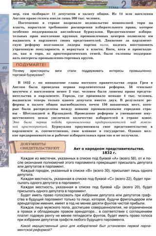 мер, сам «избирал» 11 депутатов в палату общин. Из 14 млн населения
Англии право голоса имели лишь 300 тыс. человек.
Постепенно в стране назревало недовольство монополией тори на
власть, нарастало требование расширения избирательного права, которое
особенно поддерживала английская буржуазия. Предоставление избира­
тельных прав населению крупных промышленных центров позволило им
выдвигать в парламент своих представителей. Движение за парламент­
скую реформу возглавили лидеры партии вигов, надеясь восстановить
утраченную популярность и вернуться к власти. Виги, хотя и происходи­
ли, как и тори, из аристократических семей, были склонны поддержи­
вать интересы промышленно-торговых кругов.
Почему аристократы виги стали поддерживать интересы промышленно­
торговой буржуазии?
В 1832 г. по инициативе главы вигского правительства лорда Грея в
Англии была проведена первая парламентская реформа. 56 «гнилых»
местечек с населением менее 2 тыс. человек были лишены права предста­
вительства в парламенте. Города, где проживало меньше 4 тыс. человек,
выдвигали теперь только одного депутата вместо двух. В результате ре­
формы в палате общин высвободилось почти 150 вакантных мест, кото­
рые были распределены между новыми промышленными городами стра­
ны - Шотландией и Ирландией. Проведение реформы и уменьшение иму­
щественного ценза увеличило количество избирателей в стране вдвое.
Это была первая победа промышленных предпринимателей над земель­
ной аристократией. Буржуазия приумножила свое представительство в
парламенте и, соответственно, свое влияние в государстве. Однако мел­
кие предприниматели и рабочие избирательных прав так и не получили.
Каждое из местечек, указанных в списке под буквой «А» (всего 56), от и по­
сле окончания полномочий этого парламента прекращает присылать депутата
или депутатов в парламент.
Каждый городок, указанный в списке «В» (всего 30), присылает лишь одного
депутата.
Каждая местность, указанная в списке под буквой «С» (всего 22), будет при­
сылать одного депутата в парламент.
Каждая местность, указанная в списке под буквой «Д» (всего 20), будет
присылать одного депутата в парламент.
Будет иметь право голосовать при избрании депутата или депутатов граф­
ства в будущий парламент только то лицо, которое, будучи фригольдером или
арендатором имения, имеет в год не менее десяти фунтов чистой прибыли.
Каждое лицо мужского пола, достигшее совершеннолетия, не ограниченное
в правах и обладающее правом арендатора... в соответствии с соглашением
платит годовую ренту не менее пятидесяти фунтов, будет иметь право голоса
при избрании депутатов графств любого будущего парламента.
Какой имущественный ценз для избирателей был установлен первой парла­
ментской реформой?
Акт о народном представительстве.
1832 г.
 