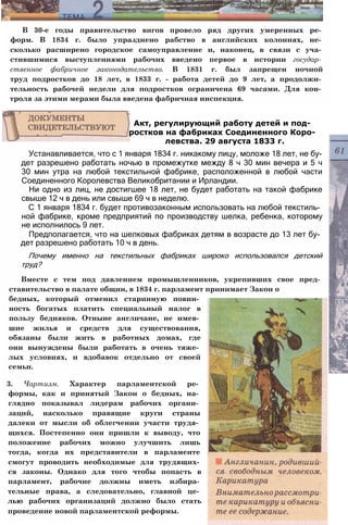 В 30-е годы правительство вигов провело ряд других умеренных ре­
форм. В 1834 г. было упразднено рабство в английских колониях, не­
сколько расширено городское самоуправление и, наконец, в связи с уча­
стившимися выступлениями рабочих введено первое в истории государ­
ственное фабричное законодательство. В 1831 г. был запрещен ночной
труд подростков до 18 лет, в 1833 г. - работа детей до 9 лет, а продолжи­
тельность рабочей недели для подростков ограничена 69 часами. Для кон­
троля за этими мерами была введена фабричная инспекция.
Устанавливается, что с 1 января 1834 г. никакому лицу, моложе 18 лет, не бу­
дет разрешено работать ночью в промежутке между 8 ч 30 мин вечера и 5 ч
30 мин утра на любой текстильной фабрике, расположенной в любой части
Соединенного Королевства Великобритании и Ирландии.
Ни одно из лиц, не достигшее 18 лет, не будет работать на такой фабрике
свыше 12 ч в день или свыше 69 ч в неделю.
С 1 января 1834 г. будет противозаконным использовать на любой текстиль­
ной фабрике, кроме предприятий по производству шелка, ребенка, которому
не исполнилось 9 лет.
Предполагается, что на шелковых фабриках детям в возрасте до 13 лет бу­
дет разрешено работать 10 ч в день.
Почему именно на текстильных фабриках широко использовался детский
труд?
Вместе с тем под давлением промышленников, укрепивших свое пред­
ставительство в палате общин, в 1834 г. парламент принимает Закон о
бедных, который отменил старинную повин­
ность богатых платить специальный налог в
пользу бедняков. Отныне англичане, не имев­
шие жилья и средств для существования,
обязаны были жить в работных домах, где
они вынуждены были работать в очень тяже­
лых условиях, и вдобавок отдельно от своей
семьи.
3. Чартизм. Характер парламентской ре­
формы, как и принятый Закон о бедных, на­
глядно показывал лидерам рабочих органи­
заций, насколько правящие круги страны
далеки от мысли об облегчении участи трудя­
щихся. Постепенно они пришли к выводу, что
положение рабочих можно улучшить лишь
тогда, когда их представители в парламенте
смогут проводить необходимые для трудящих­
ся законы. Однако для того чтобы попасть в
парламент, рабочие должны иметь избира­
тельные права, а следовательно, главной це­
лью рабочих организаций должно было стать
проведение новой парламентской реформы.
Акт, регулирующий работу детей и под­
ростков на фабриках Соединенного Коро­
левства. 29 августа 1833 г.
 
