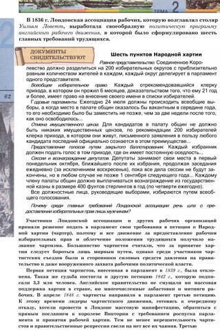 В 1836 г. Лондонская ассоциация рабочих, которую возглавлял столяр
Уильям Ловетт, выработала своеобразную политическую программу
английского рабочего движения, в которой было сформулировано шесть
главных требований трудящихся.
левство должно разделиться на 200 избирательных округов с приблизительно
равным количеством жителей в каждом, каждый округ делегирует в парламент
одного представителя.
Всеобщее избирательное право. Каждый отрекомендовавшийся клерку
прихода, в котором он прожил 6 месяцев, доказательством того, что ему 21 год
и более, имеет право на внесение своего имени в списки избирателей.
Годовые парламенты. Ежегодно 24 июля должны происходить всеобщие вы­
боры, а когда место в палате общин оказалось бы вакантным в середине года,
то его необходимо было бы заместить не позже, чем за две недели после того,
как оно освободилось...
Отмена имущественного ценза. Для кандидатов в палату общин не должно
быть никаких имущественных цензов, по рекомендации 200 избирателей
клерка прихода, в котором они живут, письменного заявления в пользу любого
кандидата последний официально сознается в этом преимуществе...
Предоставление голосов путем закрытого баллотирования. Каждый избранник
должен подать голос в том приходе, где он имеет постоянную оседлость...
Сессии и вознаграждение депутатов. Депутаты занимают свои места в первый
понедельник октября, ближайшего после их избрания, продолжая заседания
ежедневно (за исключением воскресенья), пока все дела сессии не будут за­
кончены, но в любом случае не позже 1 сентября следующего года... Каждому
члену палаты общин должно выплачиваться вознаграждение из государствен­
ной казны в размере 400 фунтов стерлингов в год (по четверти ежегодно).
Все должностные лица, руководящие выборами, избираются путем всеоб­
щего голосования.
Почему среди главных требований Лондонской ассоциации речь шла о пре­
доставлении избирательных прав лишь мужчинам?
Участники Лондонской ассоциации и других рабочих организаций
приняли решение подать в парламент свои требования в петиции о Народ­
ной хартии (чартер), поэтому и все движение за предоставление рабочим
избирательных прав и облегчение положения трудящихся получило на­
звание чартизма. Большинство чартистов считали, что за принятие хар­
тии следует бороться лишь мирным путем, однако среди участников чар­
тистских съездов были и сторонники силовых средств давления на прави­
тельство и даже вооруженного захвата рабочими политической власти.
Первая петиция чартистов, внесенная в парламент в 1839 г., была откло­
нена. Такая же судьба постигла и другую петицию 1842 г., которую подпи­
сали 3,3 млн человек. Английское правительство не смущали ни массовая
поддержка хартии в стране, ни многочисленные забастовки и митинги ра­
бочих. В апреле 1848 г. чартисты направили в парламент третью петицию.
К этому времени лидеры чартистского движения, готовясь к очередному
отказу, хотели провести в Лондоне массовую манифестацию, обратиться с
прямым посланием к королеве Виктории с требованием роспуска парла­
мента и принятия рабочей хартии. Тем не менее нерешительность чарти­
стов и правительственные репрессии свели на нет все их чаяния. Третью
Шесть пунктов Народной хартии
Равное представительство. Соединенное Коро-
 