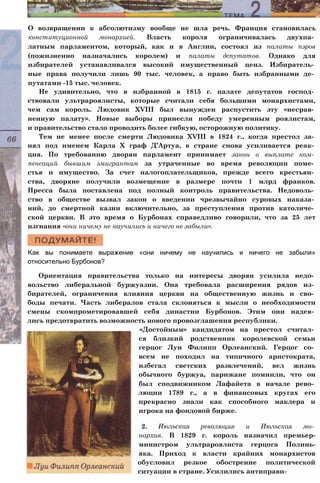 О возвращении к абсолютизму вообще не шла речь. Франция становилась
конституционной монархией. Власть короля ограничивалась двухпа­
латным парламентом, который, как и в Англии, состоял из палаты пэров
(пожизненно назначались королем) и палаты депутатов. Однако для
избирателей устанавливался высокий имущественный ценз. Избиратель­
ные права получили лишь 90 тыс. человек, а право быть избранными де­
путатами -15 тыс. человек.
Не удивительно, что в избранной в 1815 г. палате депутатов господ­
ствовали ультрароялисты, которые считали себя большими монархистами,
чем сам король. Людовик XVIII был вынужден распустить эту «несрав­
ненную палату». Новые выборы принесли победу умеренным роялистам,
и правительство стало проводить более гибкую, осторожную политику.
Тем не менее после смерти Людовика XVIII в 1824 г., когда престол за­
нял под именем Карла X граф Д’Артуа, в стране снова усиливается реак­
ция. По требованию дворян парламент принимает закон о выплате ком­
пенсаций бывшим эмигрантам за утраченные во время революции поме­
стья и имущество. За счет налогоплательщиков, прежде всего крестьян­
ства, дворяне получили возмещение в размере почти 1 млрд франков.
Пресса была поставлена под полный контроль правительства. Недоволь­
ство в обществе вызвал закон о введении чрезвычайно суровых наказа­
ний, до смертной казни включительно, за преступления против католиче­
ской церкви. В это время о Бурбонах справедливо говорили, что за 25 лет
изгнания «они ничему не научились и ничего не забыли».
Как вы понимаете выражение «они ничему не научились и ничего не забыли»
относительно Бурбонов?
Ориентация правительства только на интересы дворян усилила недо­
вольство либеральной буржуазии. Она требовала расширения рядов из­
бирателей, ограничения влияния церкви на общественную жизнь и сво­
боды печати. Часть либералов стала склоняться к мысли о необходимости
смены скомпрометировавшей себя династии Бурбонов. Этим они надея­
лись предотвратить возможность нового провозглашения республики.
«Достойным» кандидатом на престол считал­
ся близкий родственник королевской семьи
герцог Луи Филипп Орлеанский. Герцог со­
всем не походил на типичного аристократа,
избегал светских развлечений, вел жизнь
обычного буржуа, парижане помнили, что он
был сподвижником Лафайета в начале рево­
люции 1789 г., а в финансовых кругах его
прекрасно знали как способного маклера и
игрока на фондовой бирже.
2. Июльская революция и Июльская мо­
нархия. В 1829 г. король назначил премьер-
министром ультрароялиста герцога Полинь-
яка. Приход к власти крайних монархистов
обусловил резкое обострение политической
ситуации в стране. Усилились антиправи-
 