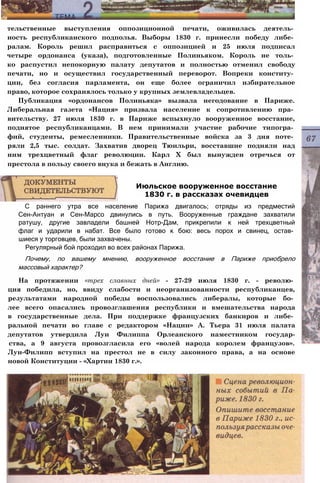 тельственные выступления оппозиционной печати, оживилась деятель­
ность республиканского подполья. Выборы 1830 г. принесли победу либе­
ралам. Король решил расправиться с оппозицией и 25 июля подписал
четыре ордонанса (указа), подготовленные Полиньяком. Король не толь­
ко распустил непокорную палату депутатов и полностью отменил свободу
печати, но и осуществил государственный переворот. Вопреки конститу­
ции, без согласия парламента, он еще более ограничил избирательное
право, которое сохранялось только у крупных землевладельцев.
Публикация «ордонансов Полиньяка» вызвала негодование в Париже.
Либеральная газета «Нация» призвала население к сопротивлению пра­
вительству. 27 июля 1830 г. в Париже вспыхнуло вооруженное восстание,
поднятое республиканцами. В нем принимали участие рабочие типогра­
фий, студенты, ремесленники. Правительственные войска за 3 дня поте­
ряли 2,5 тыс. солдат. Захватив дворец Тюильри, восставшие подняли над
ним трехцветный флаг революции. Карл X был вынужден отречься от
престола в пользу своего внука и бежать в Англию.
С раннего утра все население Парижа двигалось; отряды из предместий
Сен-Антуан и Сен-Марсо двинулись в путь. Вооруженные граждане захватили
ратушу, другие завладели башней Нотр-Дам, прикрепили к ней трехцветный
флаг и ударили в набат. Все было готово к бою: весь порох и свинец, остав­
шиеся у торговцев, были захвачены.
Регулярный бой проходил во всех районах Парижа.
Почему, по вашему мнению, вооруженное восстание в Париже приобрело
массовый характер?
На протяжении «трех славных дней» - 27-29 июля 1830 г. - револю­
ция победила, но, ввиду слабости и неорганизованности республиканцев,
результатами народной победы воспользовались либералы, которые бо­
лее всего опасались провозглашения республики и вмешательства народа
в государственные дела. При поддержке французских банкиров и либе­
ральной печати во главе с редактором «Нации» А. Тьера 31 июля палата
депутатов утвердила Луи Филиппа Орлеанского наместником государ-
ства, а 9 августа провозгласила его «волей народа королем французов».
Луи-Филипп вступил на престол не в силу законного права, а на основе
новой Конституции - «Хартии 1830 г.».
Июльское вооруженное восстание
1830 г. в рассказах очевидцев
 