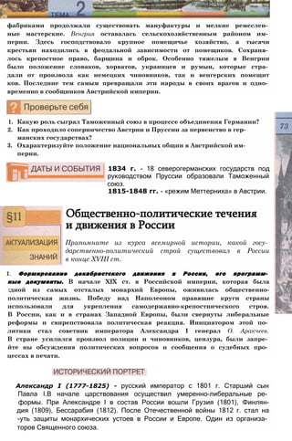 фабриками продолжали существовать мануфактуры и мелкие ремеслен­
ные мастерские. Венгрия оставалась сельскохозяйственным районом им­
перии. Здесь господствовало крупное помещичье хозяйство, а тысячи
крестьян находились в феодальной зависимости от помещиков. Сохраня­
лось крепостное право, барщина и оброк. Особенно тяжелым в Венгрии
было положение словаков, хорватов, украинцев и румын, которые стра­
дали от произвола как немецких чиновников, так и венгерских помещит
ков. Последние тем самым превращали эти народы в своих врагов и одно­
временно в сообщников Австрийской империи.
1. Какую роль сыграл Таможенный союз в процессе объединения Германии?
2. Как проходило соперничество Австрии и Пруссии за первенство в гер­
манских государствах?
3. Охарактеризуйте положение национальных общин в Австрийской им­
перии.
1834 г. - 18 северогерманских государств под
руководством Пруссии образовали Таможенный
союз.
1815-1848 гг. - «режим Меттерниха» в Австрии.
Общественно-политические течения
и движения в России
Припомните из курса всемирной истории, какой госу­
дарственно-политический строй существовал в России
в конце XVIII ст.
1. Формирование декабристского движения в России, его программ­
ные документы. В начале XIX ст. в Российской империи, которая была
:дной из самых отсталых монархий Европы, оживилась общественно-
политическая жизнь. Победу над Наполеоном правящие круги страны
использовали для укрепления самодержавно-крепостнического строя.
В России, как и в странах Западной Европы, были свернуты либеральные
реформы и свирепствовала политическая реакция. Инициатором этой по­
литики стал советник императора Александра I генерал О. Аракчеев.
В стране усилился произвол полиции и чиновников, цензура, были запре­
йте ны обсуждения политических вопросов и сообщения о судебных про­
цессах в печати.
Александр I (1777-1825) - русский император с 1801 г. Старший сын
Павла I.B начале царствования осуществил умеренно-либеральные ре­
формы. При Александре I в состав России вошли Грузия (1801), Финлян-
дия (1809), Бессарабия (1812). После Отечественной войны 1812 г. стал на
-уть защиты монархических устоев в России и Европе. Один из организа­
торов Священного союза.
 